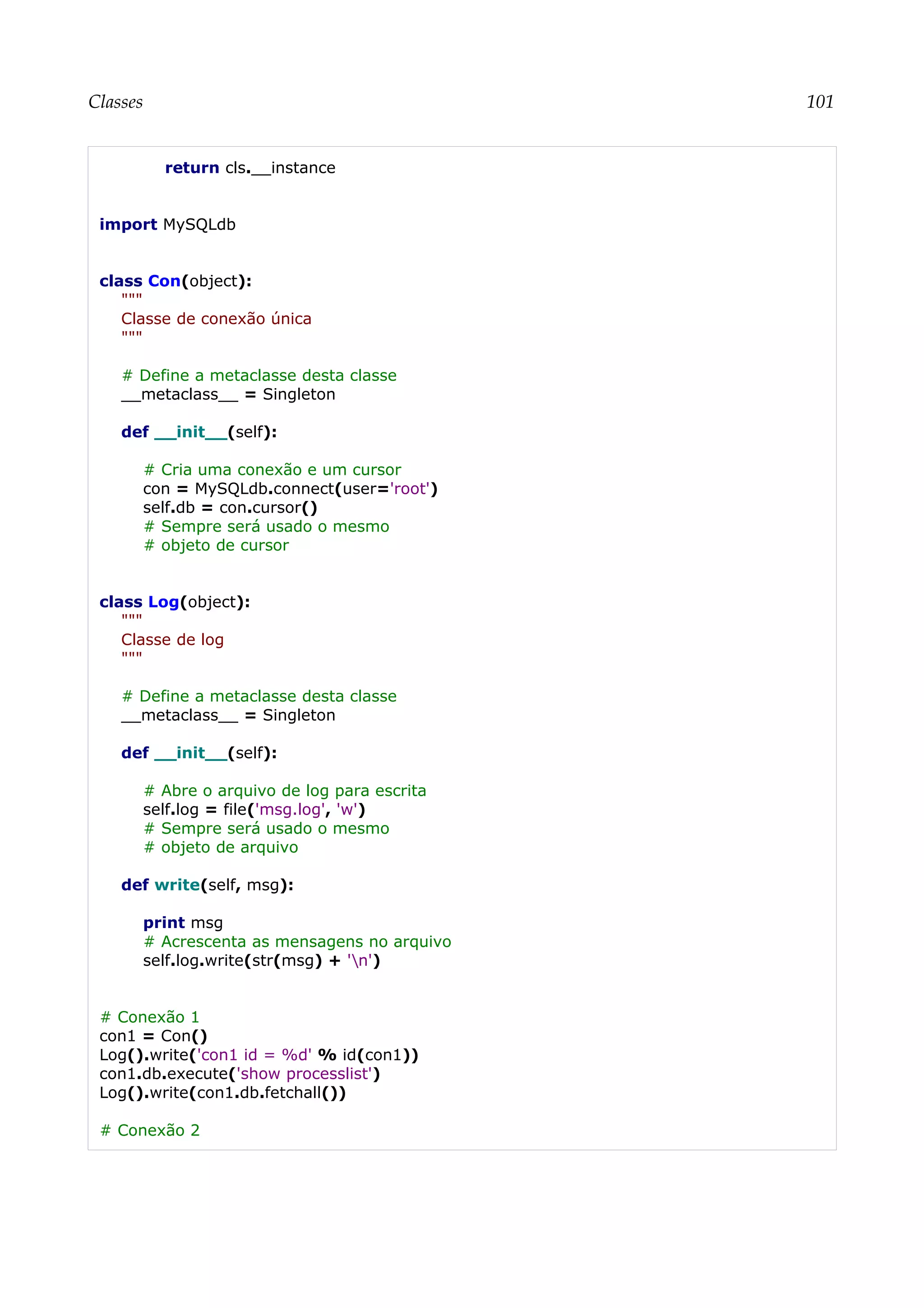 Classes 101
return cls.__instance
import MySQLdb
class Con(object):
"""
Classe de conexão única
"""
# Define a metaclasse desta classe
__metaclass__ = Singleton
def __init__(self):
# Cria uma conexão e um cursor
con = MySQLdb.connect(user='root')
self.db = con.cursor()
# Sempre será usado o mesmo
# objeto de cursor
class Log(object):
"""
Classe de log
"""
# Define a metaclasse desta classe
__metaclass__ = Singleton
def __init__(self):
# Abre o arquivo de log para escrita
self.log = file('msg.log', 'w')
# Sempre será usado o mesmo
# objeto de arquivo
def write(self, msg):
print msg
# Acrescenta as mensagens no arquivo
self.log.write(str(msg) + 'n')
# Conexão 1
con1 = Con()
Log().write('con1 id = %d' % id(con1))
con1.db.execute('show processlist')
Log().write(con1.db.fetchall())
# Conexão 2
 