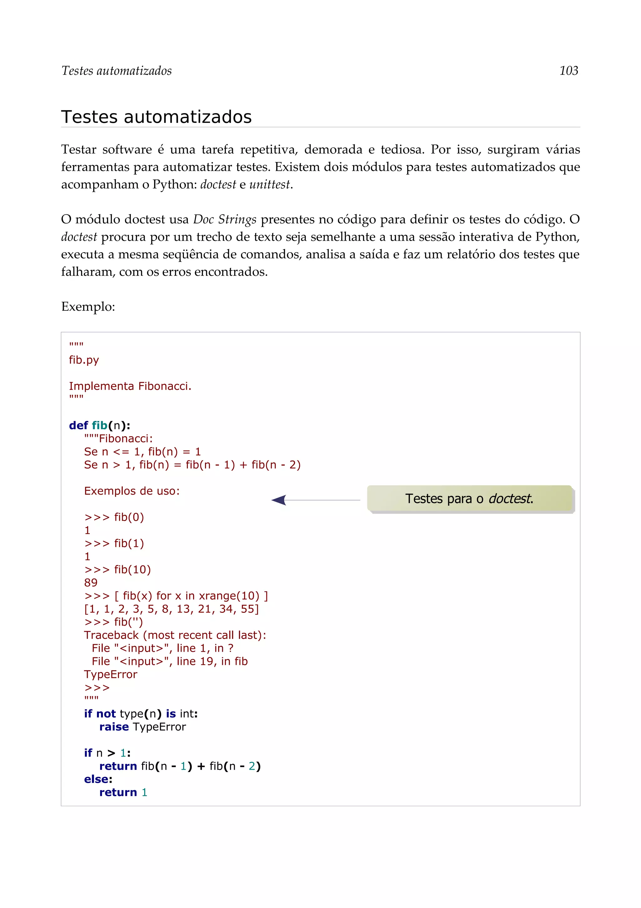 Testes automatizados 103
Testes automatizados
Testar software é uma tarefa repetitiva, demorada e tediosa. Por isso, surgiram várias
ferramentas para automatizar testes. Existem dois módulos para testes automatizados que
acompanham o Python: doctest e unittest.
O módulo doctest usa Doc Strings presentes no código para definir os testes do código. O
doctest procura por um trecho de texto seja semelhante a uma sessão interativa de Python,
executa a mesma seqüência de comandos, analisa a saída e faz um relatório dos testes que
falharam, com os erros encontrados.
Exemplo:
"""
fib.py
Implementa Fibonacci.
"""
def fib(n):
"""Fibonacci:
Se n <= 1, fib(n) = 1
Se n > 1, fib(n) = fib(n - 1) + fib(n - 2)
Exemplos de uso:
>>> fib(0)
1
>>> fib(1)
1
>>> fib(10)
89
>>> [ fib(x) for x in xrange(10) ]
[1, 1, 2, 3, 5, 8, 13, 21, 34, 55]
>>> fib('')
Traceback (most recent call last):
File "<input>", line 1, in ?
File "<input>", line 19, in fib
TypeError
>>>
"""
if not type(n) is int:
raise TypeError
if n > 1:
return fib(n - 1) + fib(n - 2)
else:
return 1
Testes para o doctest.
 