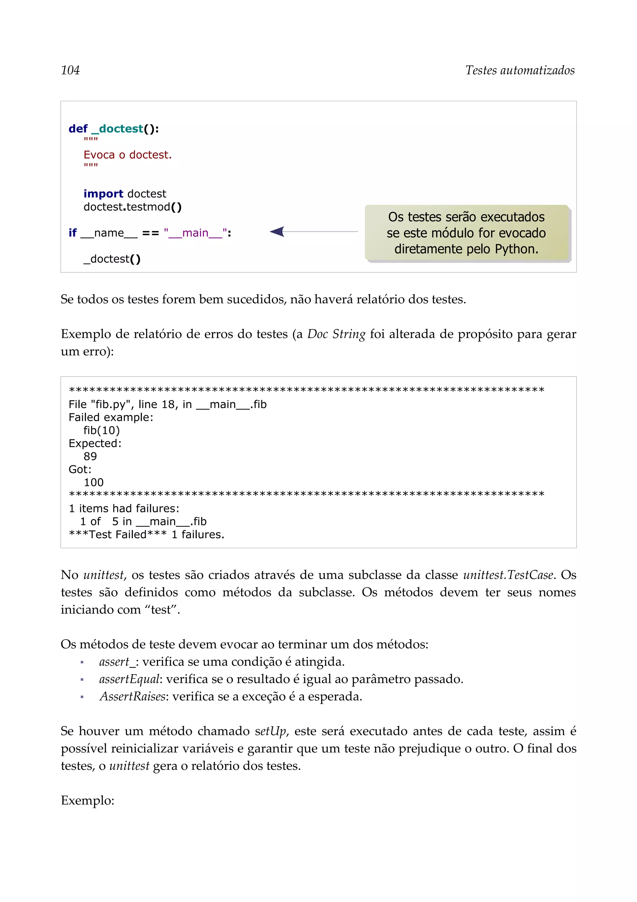 104 Testes automatizados
def _doctest():
"""
Evoca o doctest.
"""
import doctest
doctest.testmod()
if __name__ == "__main__":
_doctest()
Se todos os testes forem bem sucedidos, não haverá relatório dos testes.
Exemplo de relatório de erros do testes (a Doc String foi alterada de propósito para gerar
um erro):
**********************************************************************
File "fib.py", line 18, in __main__.fib
Failed example:
fib(10)
Expected:
89
Got:
100
**********************************************************************
1 items had failures:
1 of 5 in __main__.fib
***Test Failed*** 1 failures.
No unittest, os testes são criados através de uma subclasse da classe unittest.TestCase. Os
testes são definidos como métodos da subclasse. Os métodos devem ter seus nomes
iniciando com “test”.
Os métodos de teste devem evocar ao terminar um dos métodos:
▪ assert_: verifica se uma condição é atingida.
▪ assertEqual: verifica se o resultado é igual ao parâmetro passado.
▪ AssertRaises: verifica se a exceção é a esperada.
Se houver um método chamado setUp, este será executado antes de cada teste, assim é
possível reinicializar variáveis e garantir que um teste não prejudique o outro. O final dos
testes, o unittest gera o relatório dos testes.
Exemplo:
Os testes serão executados
se este módulo for evocado
diretamente pelo Python.
 
