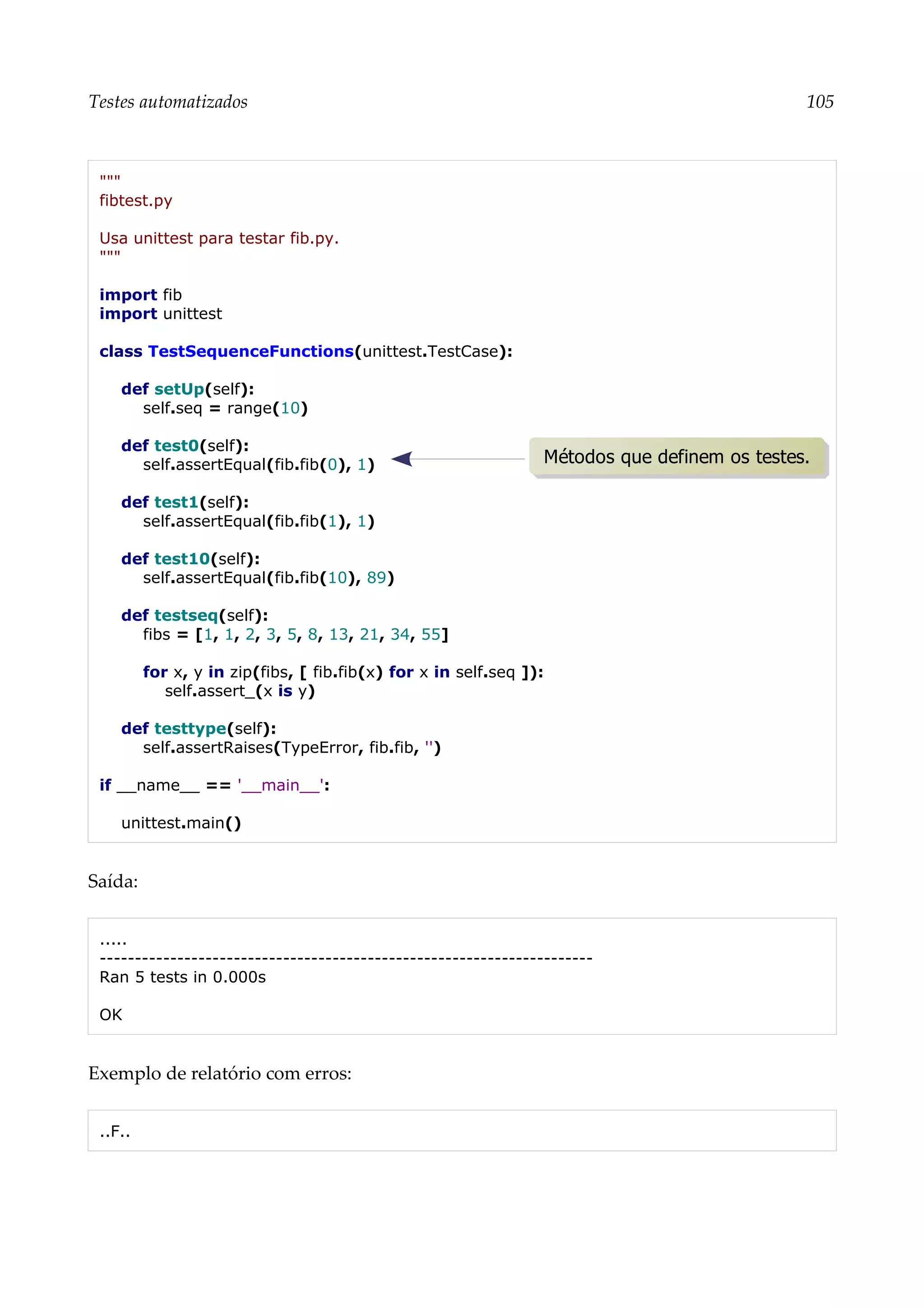 Testes automatizados 105
"""
fibtest.py
Usa unittest para testar fib.py.
"""
import fib
import unittest
class TestSequenceFunctions(unittest.TestCase):
def setUp(self):
self.seq = range(10)
def test0(self):
self.assertEqual(fib.fib(0), 1)
def test1(self):
self.assertEqual(fib.fib(1), 1)
def test10(self):
self.assertEqual(fib.fib(10), 89)
def testseq(self):
fibs = [1, 1, 2, 3, 5, 8, 13, 21, 34, 55]
for x, y in zip(fibs, [ fib.fib(x) for x in self.seq ]):
self.assert_(x is y)
def testtype(self):
self.assertRaises(TypeError, fib.fib, '')
if __name__ == '__main__':
unittest.main()
Saída:
.....
----------------------------------------------------------------------
Ran 5 tests in 0.000s
OK
Exemplo de relatório com erros:
..F..
Métodos que definem os testes.
 