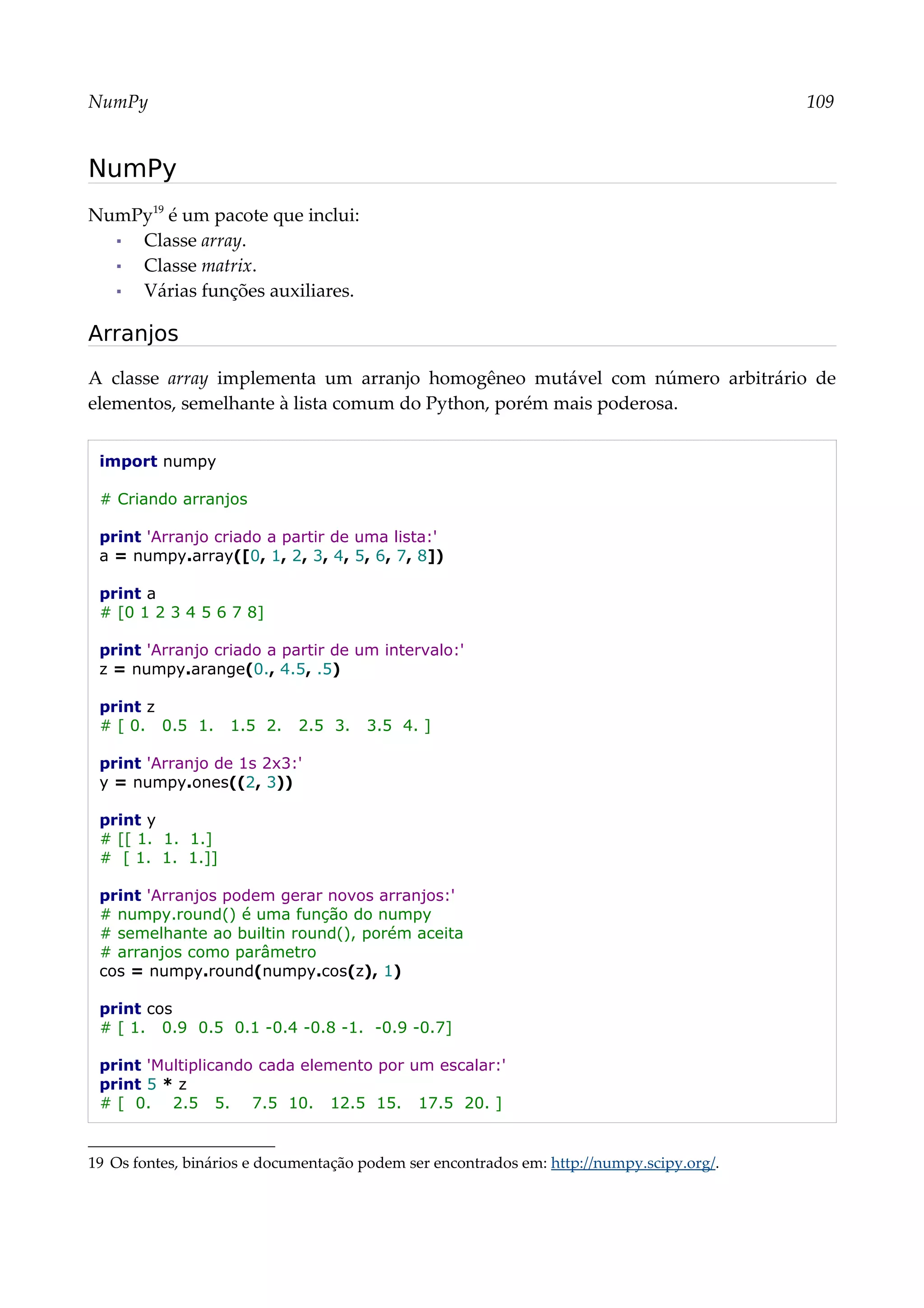 NumPy 109
NumPy
NumPy19
é um pacote que inclui:
▪ Classe array.
▪ Classe matrix.
▪ Várias funções auxiliares.
Arranjos
A classe array implementa um arranjo homogêneo mutável com número arbitrário de
elementos, semelhante à lista comum do Python, porém mais poderosa.
import numpy
# Criando arranjos
print 'Arranjo criado a partir de uma lista:'
a = numpy.array([0, 1, 2, 3, 4, 5, 6, 7, 8])
print a
# [0 1 2 3 4 5 6 7 8]
print 'Arranjo criado a partir de um intervalo:'
z = numpy.arange(0., 4.5, .5)
print z
# [ 0. 0.5 1. 1.5 2. 2.5 3. 3.5 4. ]
print 'Arranjo de 1s 2x3:'
y = numpy.ones((2, 3))
print y
# [[ 1. 1. 1.]
# [ 1. 1. 1.]]
print 'Arranjos podem gerar novos arranjos:'
# numpy.round() é uma função do numpy
# semelhante ao builtin round(), porém aceita
# arranjos como parâmetro
cos = numpy.round(numpy.cos(z), 1)
print cos
# [ 1. 0.9 0.5 0.1 -0.4 -0.8 -1. -0.9 -0.7]
print 'Multiplicando cada elemento por um escalar:'
print 5 * z
# [ 0. 2.5 5. 7.5 10. 12.5 15. 17.5 20. ]
19 Os fontes, binários e documentação podem ser encontrados em: http://numpy.scipy.org/.
 