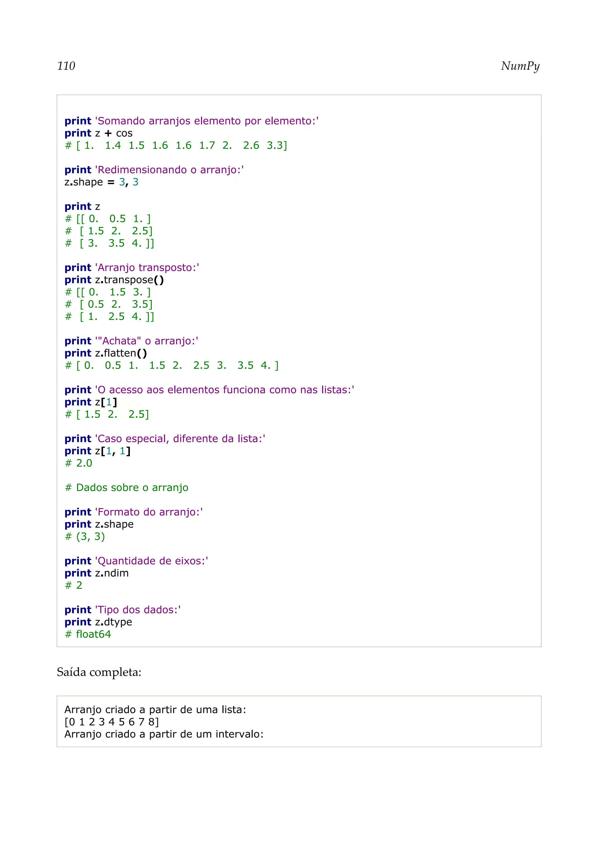 110 NumPy
print 'Somando arranjos elemento por elemento:'
print z + cos
# [ 1. 1.4 1.5 1.6 1.6 1.7 2. 2.6 3.3]
print 'Redimensionando o arranjo:'
z.shape = 3, 3
print z
# [[ 0. 0.5 1. ]
# [ 1.5 2. 2.5]
# [ 3. 3.5 4. ]]
print 'Arranjo transposto:'
print z.transpose()
# [[ 0. 1.5 3. ]
# [ 0.5 2. 3.5]
# [ 1. 2.5 4. ]]
print '"Achata" o arranjo:'
print z.flatten()
# [ 0. 0.5 1. 1.5 2. 2.5 3. 3.5 4. ]
print 'O acesso aos elementos funciona como nas listas:'
print z[1]
# [ 1.5 2. 2.5]
print 'Caso especial, diferente da lista:'
print z[1, 1]
# 2.0
# Dados sobre o arranjo
print 'Formato do arranjo:'
print z.shape
# (3, 3)
print 'Quantidade de eixos:'
print z.ndim
# 2
print 'Tipo dos dados:'
print z.dtype
# float64
Saída completa:
Arranjo criado a partir de uma lista:
[0 1 2 3 4 5 6 7 8]
Arranjo criado a partir de um intervalo:
 