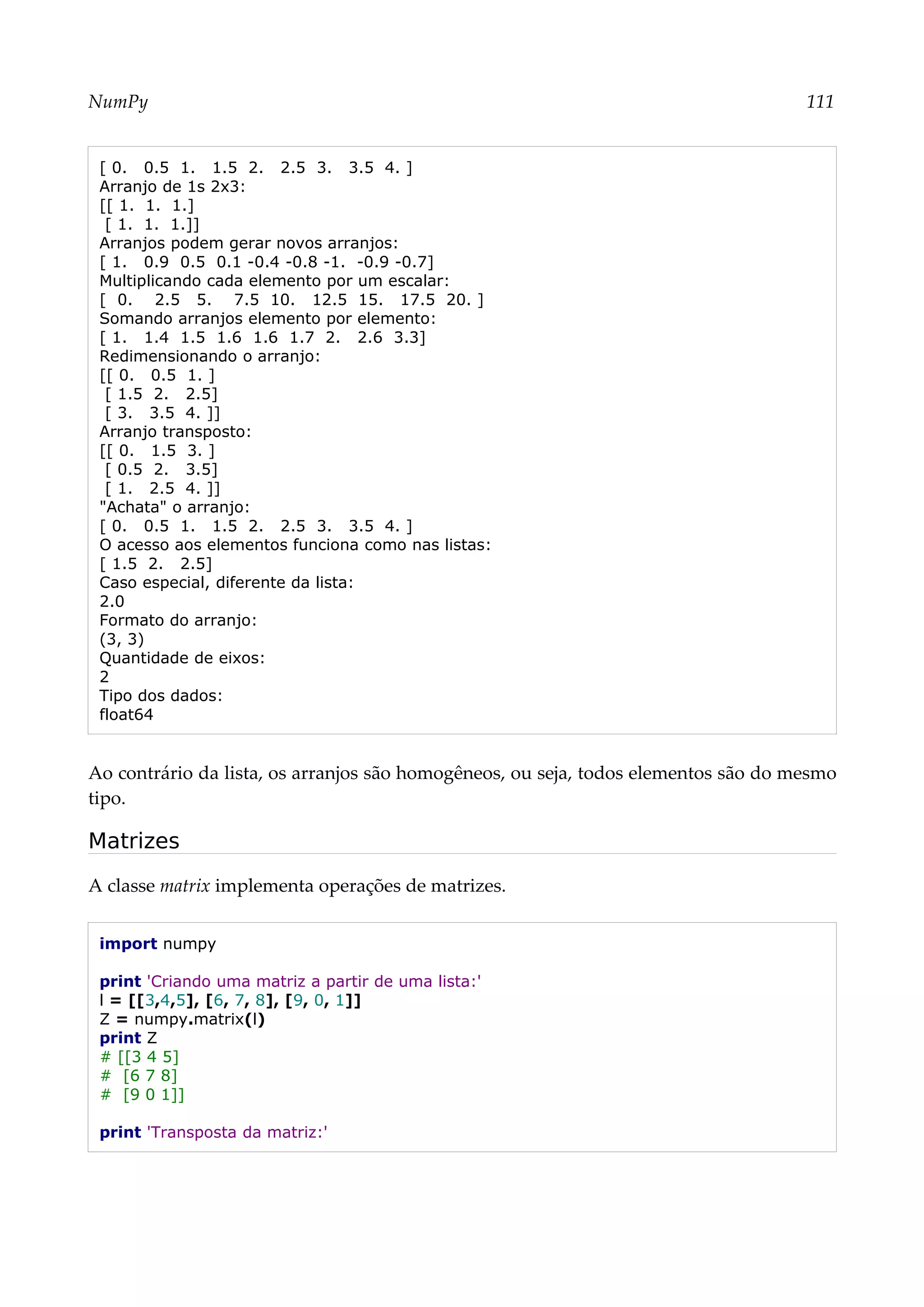 NumPy 111
[ 0. 0.5 1. 1.5 2. 2.5 3. 3.5 4. ]
Arranjo de 1s 2x3:
[[ 1. 1. 1.]
[ 1. 1. 1.]]
Arranjos podem gerar novos arranjos:
[ 1. 0.9 0.5 0.1 -0.4 -0.8 -1. -0.9 -0.7]
Multiplicando cada elemento por um escalar:
[ 0. 2.5 5. 7.5 10. 12.5 15. 17.5 20. ]
Somando arranjos elemento por elemento:
[ 1. 1.4 1.5 1.6 1.6 1.7 2. 2.6 3.3]
Redimensionando o arranjo:
[[ 0. 0.5 1. ]
[ 1.5 2. 2.5]
[ 3. 3.5 4. ]]
Arranjo transposto:
[[ 0. 1.5 3. ]
[ 0.5 2. 3.5]
[ 1. 2.5 4. ]]
"Achata" o arranjo:
[ 0. 0.5 1. 1.5 2. 2.5 3. 3.5 4. ]
O acesso aos elementos funciona como nas listas:
[ 1.5 2. 2.5]
Caso especial, diferente da lista:
2.0
Formato do arranjo:
(3, 3)
Quantidade de eixos:
2
Tipo dos dados:
float64
Ao contrário da lista, os arranjos são homogêneos, ou seja, todos elementos são do mesmo
tipo.
Matrizes
A classe matrix implementa operações de matrizes.
import numpy
print 'Criando uma matriz a partir de uma lista:'
l = [[3,4,5], [6, 7, 8], [9, 0, 1]]
Z = numpy.matrix(l)
print Z
# [[3 4 5]
# [6 7 8]
# [9 0 1]]
print 'Transposta da matriz:'
 
