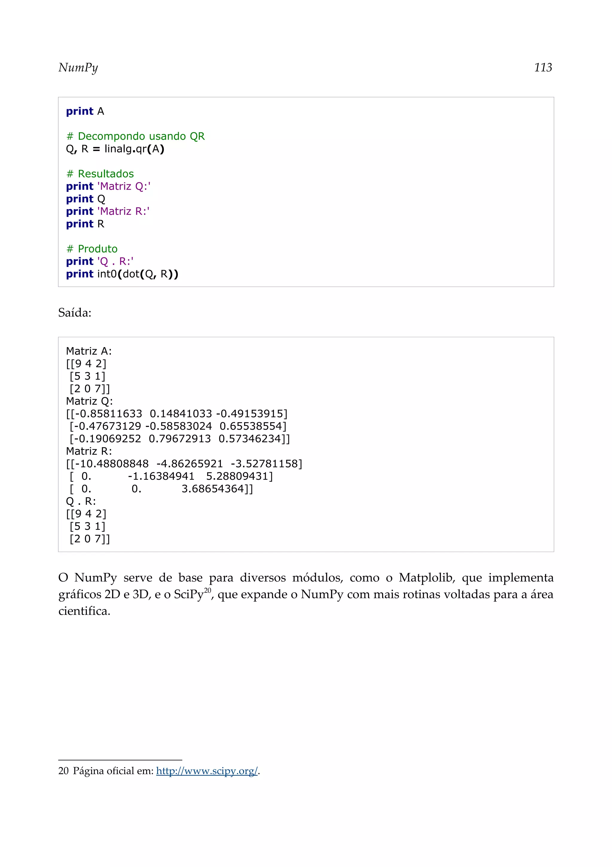 NumPy 113
print A
# Decompondo usando QR
Q, R = linalg.qr(A)
# Resultados
print 'Matriz Q:'
print Q
print 'Matriz R:'
print R
# Produto
print 'Q . R:'
print int0(dot(Q, R))
Saída:
Matriz A:
[[9 4 2]
[5 3 1]
[2 0 7]]
Matriz Q:
[[-0.85811633 0.14841033 -0.49153915]
[-0.47673129 -0.58583024 0.65538554]
[-0.19069252 0.79672913 0.57346234]]
Matriz R:
[[-10.48808848 -4.86265921 -3.52781158]
[ 0. -1.16384941 5.28809431]
[ 0. 0. 3.68654364]]
Q . R:
[[9 4 2]
[5 3 1]
[2 0 7]]
O NumPy serve de base para diversos módulos, como o Matplolib, que implementa
gráficos 2D e 3D, e o SciPy20
, que expande o NumPy com mais rotinas voltadas para a área
cientifica.
20 Página oficial em: http://www.scipy.org/.
 