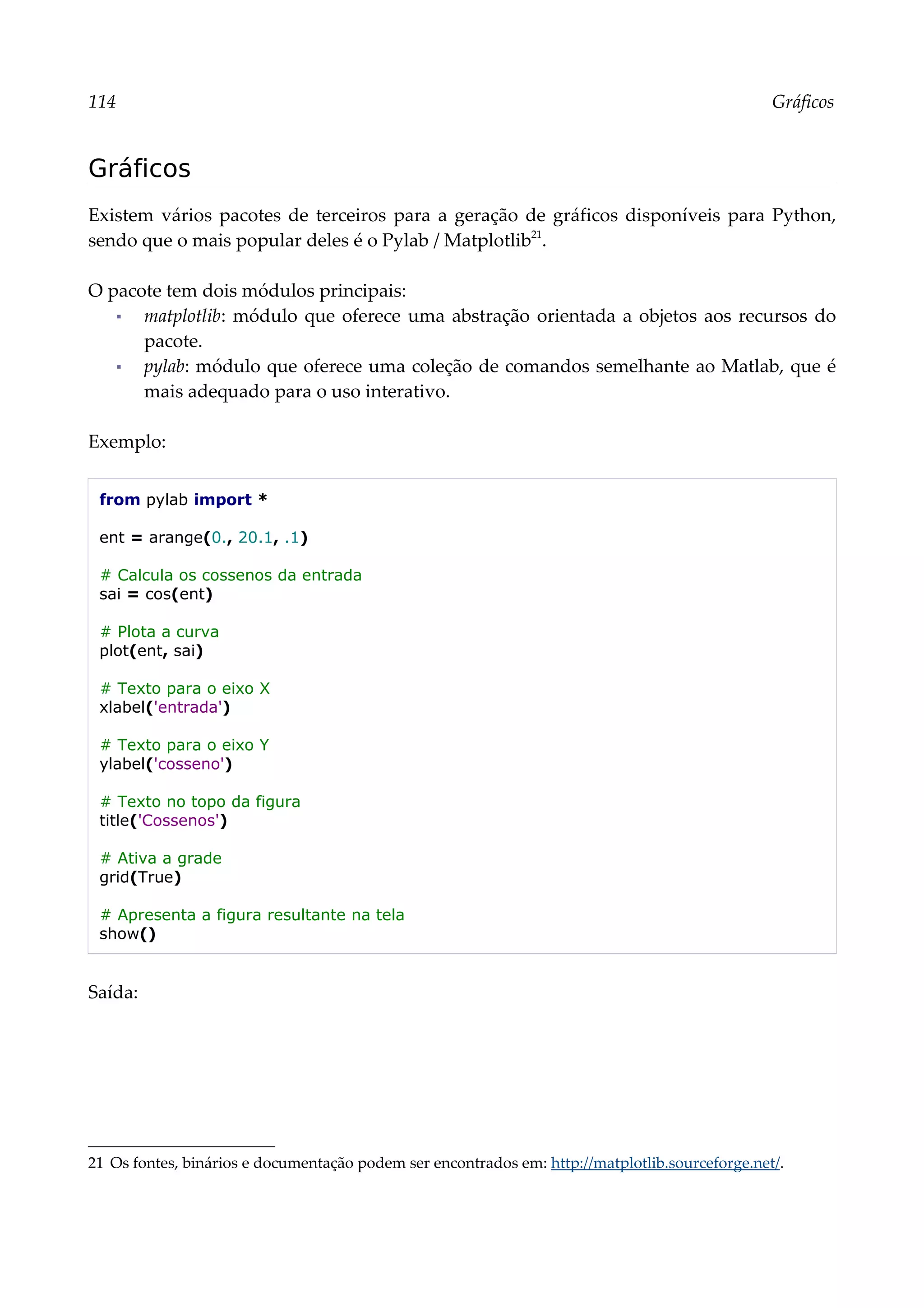114 Gráficos
Gráficos
Existem vários pacotes de terceiros para a geração de gráficos disponíveis para Python,
sendo que o mais popular deles é o Pylab / Matplotlib21
.
O pacote tem dois módulos principais:
▪ matplotlib: módulo que oferece uma abstração orientada a objetos aos recursos do
pacote.
▪ pylab: módulo que oferece uma coleção de comandos semelhante ao Matlab, que é
mais adequado para o uso interativo.
Exemplo:
from pylab import *
ent = arange(0., 20.1, .1)
# Calcula os cossenos da entrada
sai = cos(ent)
# Plota a curva
plot(ent, sai)
# Texto para o eixo X
xlabel('entrada')
# Texto para o eixo Y
ylabel('cosseno')
# Texto no topo da figura
title('Cossenos')
# Ativa a grade
grid(True)
# Apresenta a figura resultante na tela
show()
Saída:
21 Os fontes, binários e documentação podem ser encontrados em: http://matplotlib.sourceforge.net/.
 