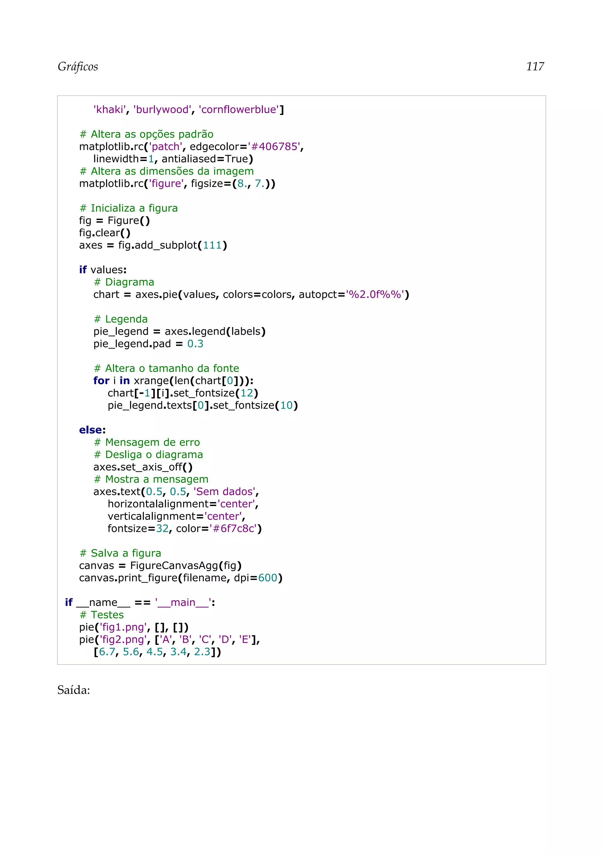 Gráficos 117
'khaki', 'burlywood', 'cornflowerblue']
# Altera as opções padrão
matplotlib.rc('patch', edgecolor='#406785',
linewidth=1, antialiased=True)
# Altera as dimensões da imagem
matplotlib.rc('figure', figsize=(8., 7.))
# Inicializa a figura
fig = Figure()
fig.clear()
axes = fig.add_subplot(111)
if values:
# Diagrama
chart = axes.pie(values, colors=colors, autopct='%2.0f%%')
# Legenda
pie_legend = axes.legend(labels)
pie_legend.pad = 0.3
# Altera o tamanho da fonte
for i in xrange(len(chart[0])):
chart[-1][i].set_fontsize(12)
pie_legend.texts[0].set_fontsize(10)
else:
# Mensagem de erro
# Desliga o diagrama
axes.set_axis_off()
# Mostra a mensagem
axes.text(0.5, 0.5, 'Sem dados',
horizontalalignment='center',
verticalalignment='center',
fontsize=32, color='#6f7c8c')
# Salva a figura
canvas = FigureCanvasAgg(fig)
canvas.print_figure(filename, dpi=600)
if __name__ == '__main__':
# Testes
pie('fig1.png', [], [])
pie('fig2.png', ['A', 'B', 'C', 'D', 'E'],
[6.7, 5.6, 4.5, 3.4, 2.3])
Saída:
 