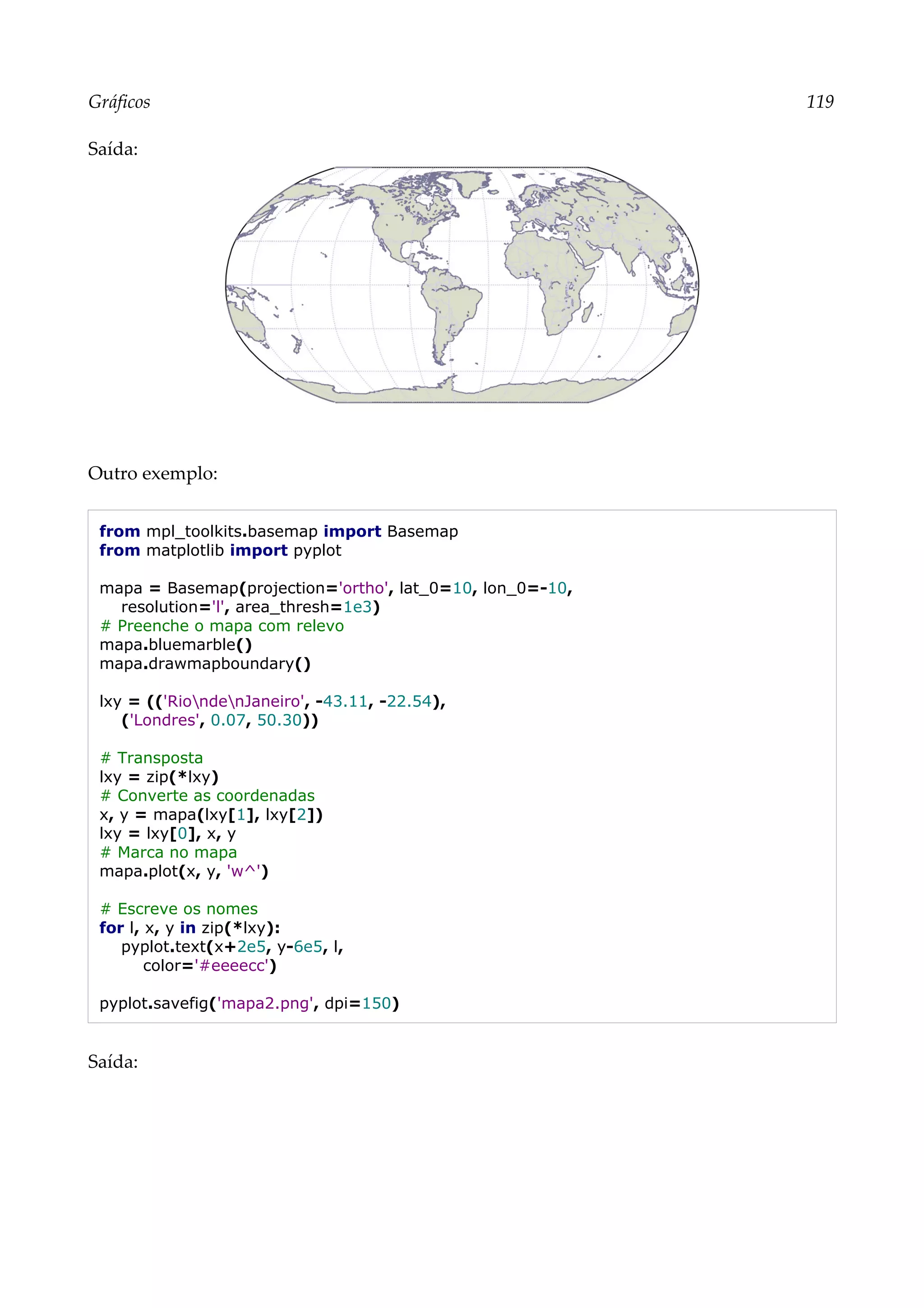 Gráficos 119
Saída:
Outro exemplo:
from mpl_toolkits.basemap import Basemap
from matplotlib import pyplot
mapa = Basemap(projection='ortho', lat_0=10, lon_0=-10,
resolution='l', area_thresh=1e3)
# Preenche o mapa com relevo
mapa.bluemarble()
mapa.drawmapboundary()
lxy = (('RiondenJaneiro', -43.11, -22.54),
('Londres', 0.07, 50.30))
# Transposta
lxy = zip(*lxy)
# Converte as coordenadas
x, y = mapa(lxy[1], lxy[2])
lxy = lxy[0], x, y
# Marca no mapa
mapa.plot(x, y, 'w^')
# Escreve os nomes
for l, x, y in zip(*lxy):
pyplot.text(x+2e5, y-6e5, l,
color='#eeeecc')
pyplot.savefig('mapa2.png', dpi=150)
Saída:
 