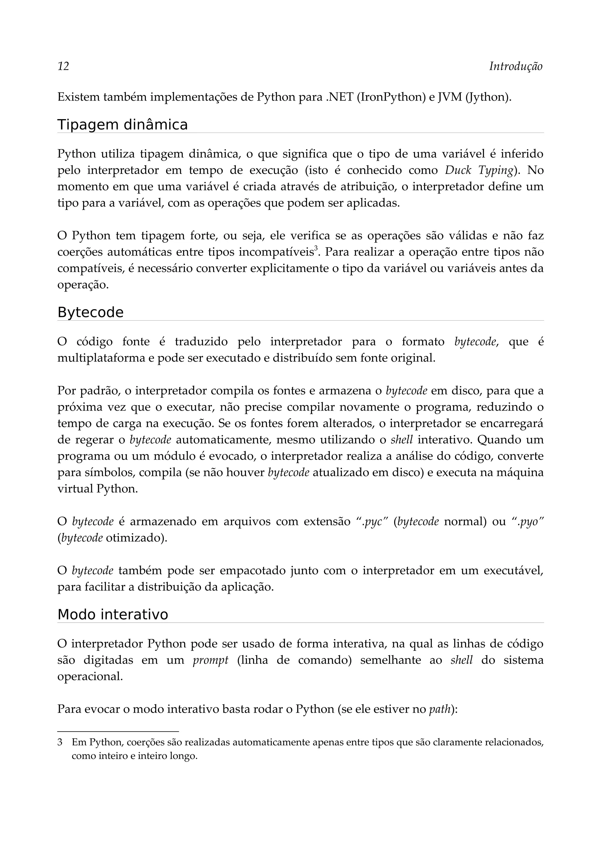 12 Introdução
Existem também implementações de Python para .NET (IronPython) e JVM (Jython).
Tipagem dinâmica
Python utiliza tipagem dinâmica, o que significa que o tipo de uma variável é inferido
pelo interpretador em tempo de execução (isto é conhecido como Duck Typing). No
momento em que uma variável é criada através de atribuição, o interpretador define um
tipo para a variável, com as operações que podem ser aplicadas.
O Python tem tipagem forte, ou seja, ele verifica se as operações são válidas e não faz
coerções automáticas entre tipos incompatíveis3
. Para realizar a operação entre tipos não
compatíveis, é necessário converter explicitamente o tipo da variável ou variáveis antes da
operação.
Bytecode
O código fonte é traduzido pelo interpretador para o formato bytecode, que é
multiplataforma e pode ser executado e distribuído sem fonte original.
Por padrão, o interpretador compila os fontes e armazena o bytecode em disco, para que a
próxima vez que o executar, não precise compilar novamente o programa, reduzindo o
tempo de carga na execução. Se os fontes forem alterados, o interpretador se encarregará
de regerar o bytecode automaticamente, mesmo utilizando o shell interativo. Quando um
programa ou um módulo é evocado, o interpretador realiza a análise do código, converte
para símbolos, compila (se não houver bytecode atualizado em disco) e executa na máquina
virtual Python.
O bytecode é armazenado em arquivos com extensão “.pyc” (bytecode normal) ou “.pyo”
(bytecode otimizado).
O bytecode também pode ser empacotado junto com o interpretador em um executável,
para facilitar a distribuição da aplicação.
Modo interativo
O interpretador Python pode ser usado de forma interativa, na qual as linhas de código
são digitadas em um prompt (linha de comando) semelhante ao shell do sistema
operacional.
Para evocar o modo interativo basta rodar o Python (se ele estiver no path):
3 Em Python, coerções são realizadas automaticamente apenas entre tipos que são claramente relacionados,
como inteiro e inteiro longo.
 