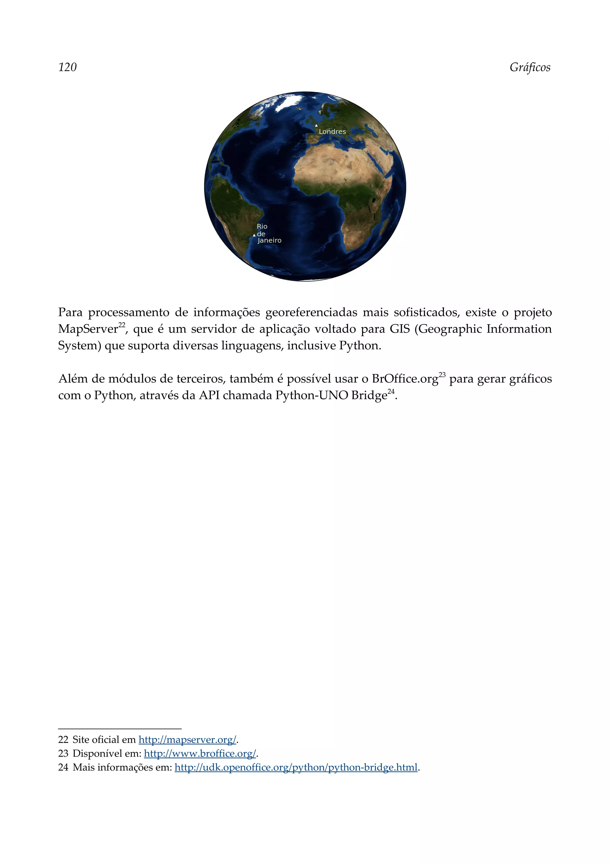 120 Gráficos
Para processamento de informações georeferenciadas mais sofisticados, existe o projeto
MapServer22
, que é um servidor de aplicação voltado para GIS (Geographic Information
System) que suporta diversas linguagens, inclusive Python.
Além de módulos de terceiros, também é possível usar o BrOffice.org23
para gerar gráficos
com o Python, através da API chamada Python-UNO Bridge24
.
22 Site oficial em http://mapserver.org/.
23 Disponível em: http://www.broffice.org/.
24 Mais informações em: http://udk.openoffice.org/python/python-bridge.html.
 