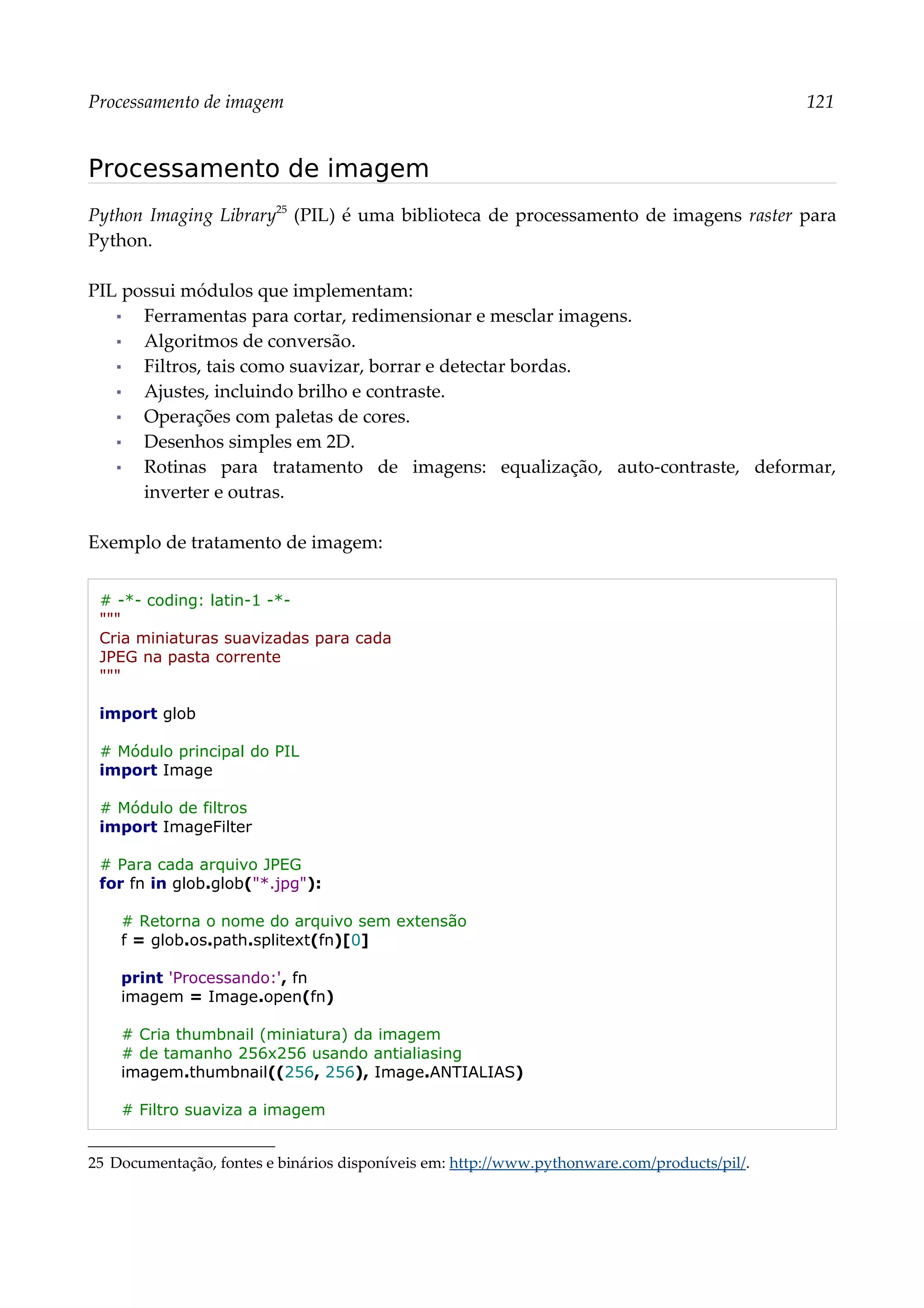 Processamento de imagem 121
Processamento de imagem
Python Imaging Library25
(PIL) é uma biblioteca de processamento de imagens raster para
Python.
PIL possui módulos que implementam:
▪ Ferramentas para cortar, redimensionar e mesclar imagens.
▪ Algoritmos de conversão.
▪ Filtros, tais como suavizar, borrar e detectar bordas.
▪ Ajustes, incluindo brilho e contraste.
▪ Operações com paletas de cores.
▪ Desenhos simples em 2D.
▪ Rotinas para tratamento de imagens: equalização, auto-contraste, deformar,
inverter e outras.
Exemplo de tratamento de imagem:
# -*- coding: latin-1 -*-
"""
Cria miniaturas suavizadas para cada
JPEG na pasta corrente
"""
import glob
# Módulo principal do PIL
import Image
# Módulo de filtros
import ImageFilter
# Para cada arquivo JPEG
for fn in glob.glob("*.jpg"):
# Retorna o nome do arquivo sem extensão
f = glob.os.path.splitext(fn)[0]
print 'Processando:', fn
imagem = Image.open(fn)
# Cria thumbnail (miniatura) da imagem
# de tamanho 256x256 usando antialiasing
imagem.thumbnail((256, 256), Image.ANTIALIAS)
# Filtro suaviza a imagem
25 Documentação, fontes e binários disponíveis em: http://www.pythonware.com/products/pil/.
 