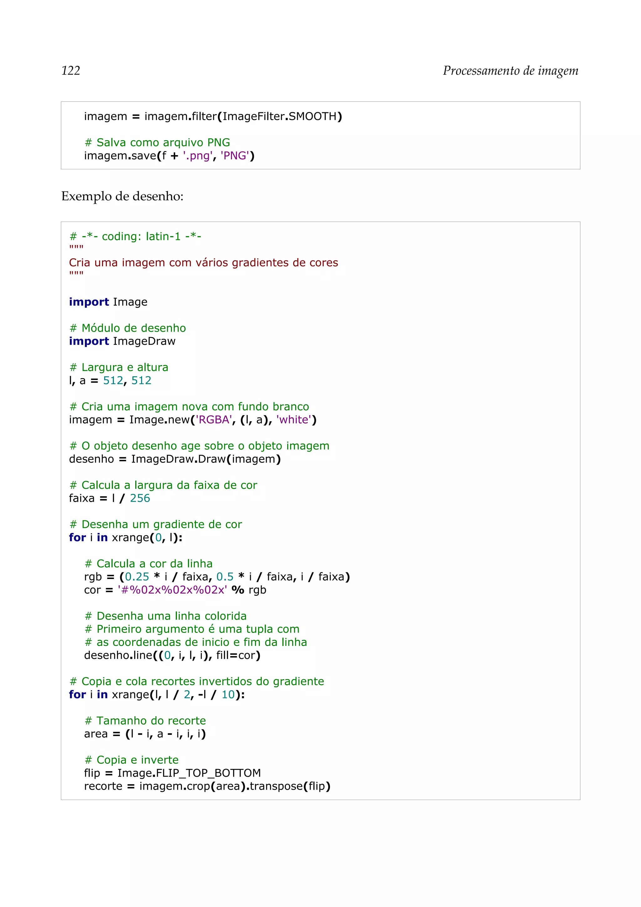 122 Processamento de imagem
imagem = imagem.filter(ImageFilter.SMOOTH)
# Salva como arquivo PNG
imagem.save(f + '.png', 'PNG')
Exemplo de desenho:
# -*- coding: latin-1 -*-
"""
Cria uma imagem com vários gradientes de cores
"""
import Image
# Módulo de desenho
import ImageDraw
# Largura e altura
l, a = 512, 512
# Cria uma imagem nova com fundo branco
imagem = Image.new('RGBA', (l, a), 'white')
# O objeto desenho age sobre o objeto imagem
desenho = ImageDraw.Draw(imagem)
# Calcula a largura da faixa de cor
faixa = l / 256
# Desenha um gradiente de cor
for i in xrange(0, l):
# Calcula a cor da linha
rgb = (0.25 * i / faixa, 0.5 * i / faixa, i / faixa)
cor = '#%02x%02x%02x' % rgb
# Desenha uma linha colorida
# Primeiro argumento é uma tupla com
# as coordenadas de inicio e fim da linha
desenho.line((0, i, l, i), fill=cor)
# Copia e cola recortes invertidos do gradiente
for i in xrange(l, l / 2, -l / 10):
# Tamanho do recorte
area = (l - i, a - i, i, i)
# Copia e inverte
flip = Image.FLIP_TOP_BOTTOM
recorte = imagem.crop(area).transpose(flip)
 