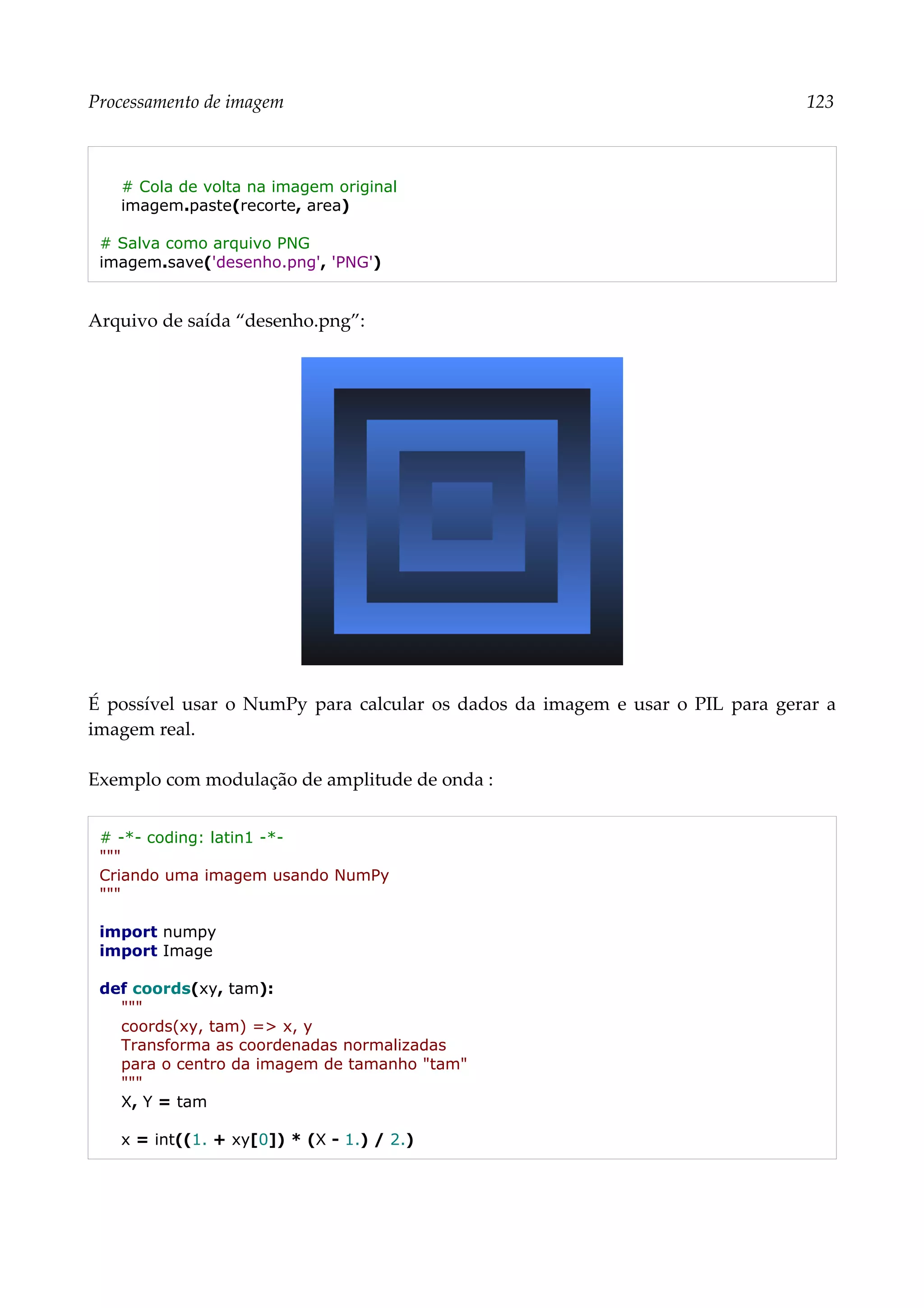 Processamento de imagem 123
# Cola de volta na imagem original
imagem.paste(recorte, area)
# Salva como arquivo PNG
imagem.save('desenho.png', 'PNG')
Arquivo de saída “desenho.png”:
É possível usar o NumPy para calcular os dados da imagem e usar o PIL para gerar a
imagem real.
Exemplo com modulação de amplitude de onda :
# -*- coding: latin1 -*-
"""
Criando uma imagem usando NumPy
"""
import numpy
import Image
def coords(xy, tam):
"""
coords(xy, tam) => x, y
Transforma as coordenadas normalizadas
para o centro da imagem de tamanho "tam"
"""
X, Y = tam
x = int((1. + xy[0]) * (X - 1.) / 2.)
 