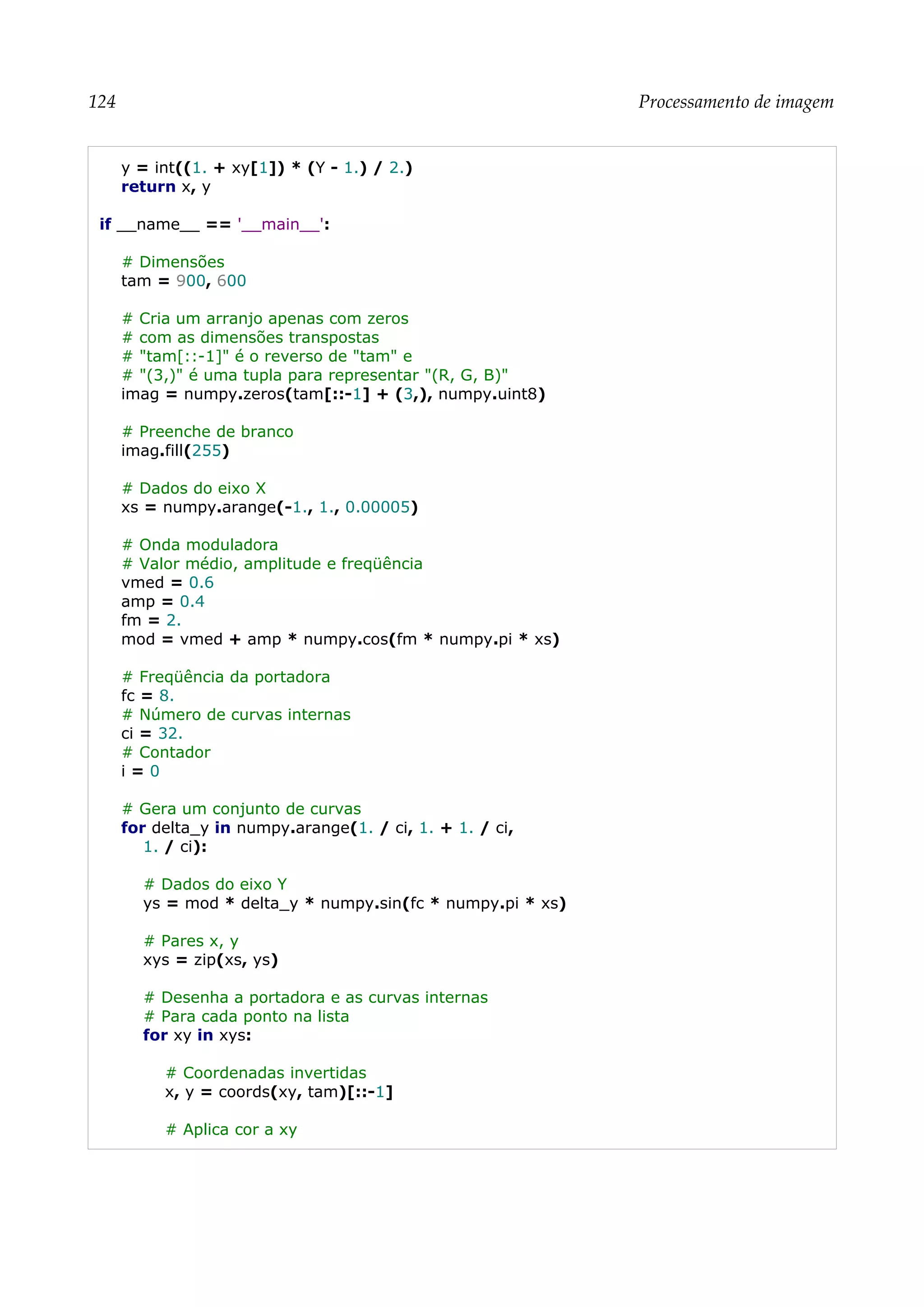 124 Processamento de imagem
y = int((1. + xy[1]) * (Y - 1.) / 2.)
return x, y
if __name__ == '__main__':
# Dimensões
tam = 900, 600
# Cria um arranjo apenas com zeros
# com as dimensões transpostas
# "tam[::-1]" é o reverso de "tam" e
# "(3,)" é uma tupla para representar "(R, G, B)"
imag = numpy.zeros(tam[::-1] + (3,), numpy.uint8)
# Preenche de branco
imag.fill(255)
# Dados do eixo X
xs = numpy.arange(-1., 1., 0.00005)
# Onda moduladora
# Valor médio, amplitude e freqüência
vmed = 0.6
amp = 0.4
fm = 2.
mod = vmed + amp * numpy.cos(fm * numpy.pi * xs)
# Freqüência da portadora
fc = 8.
# Número de curvas internas
ci = 32.
# Contador
i = 0
# Gera um conjunto de curvas
for delta_y in numpy.arange(1. / ci, 1. + 1. / ci,
1. / ci):
# Dados do eixo Y
ys = mod * delta_y * numpy.sin(fc * numpy.pi * xs)
# Pares x, y
xys = zip(xs, ys)
# Desenha a portadora e as curvas internas
# Para cada ponto na lista
for xy in xys:
# Coordenadas invertidas
x, y = coords(xy, tam)[::-1]
# Aplica cor a xy
 