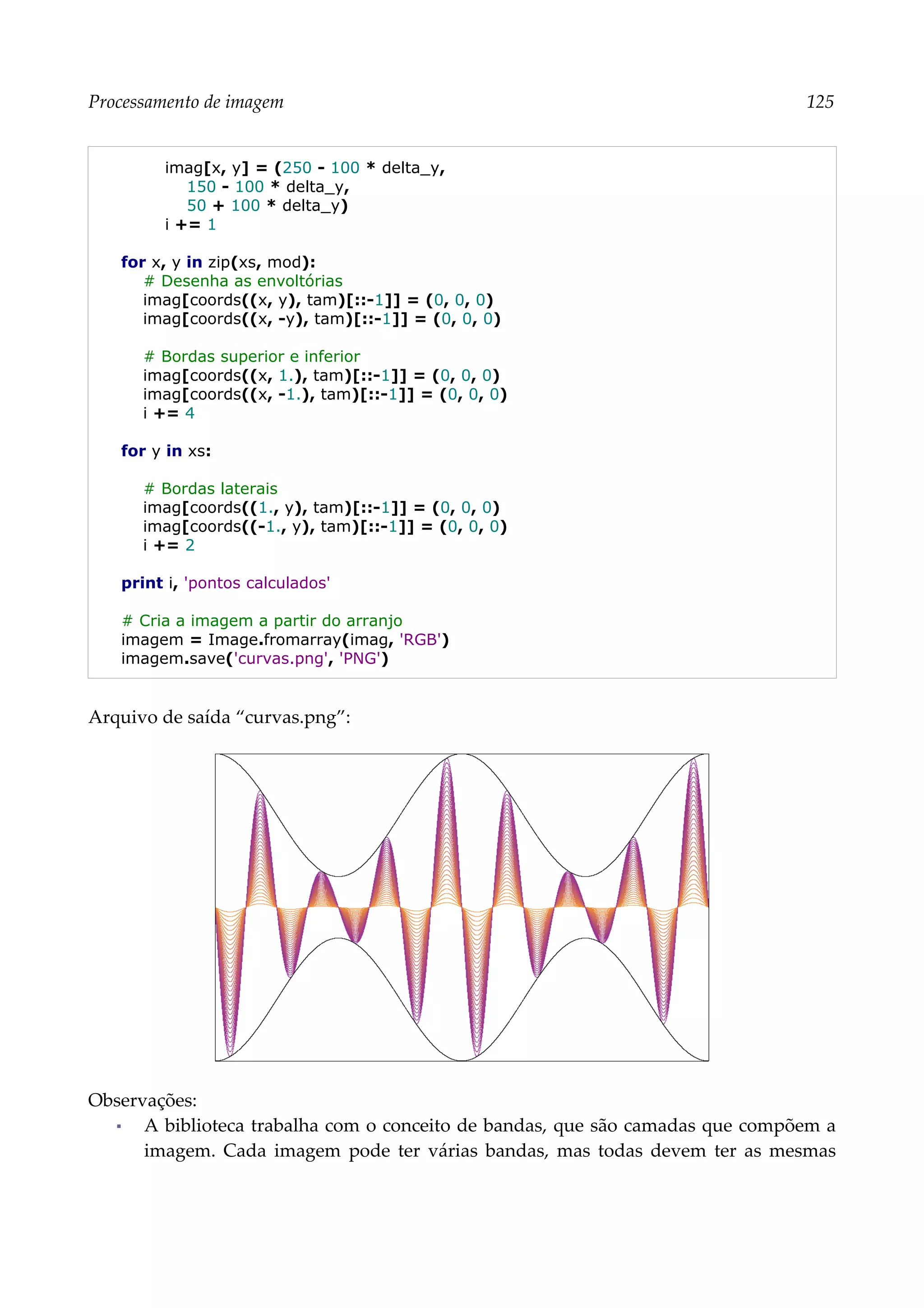 Processamento de imagem 125
imag[x, y] = (250 - 100 * delta_y,
150 - 100 * delta_y,
50 + 100 * delta_y)
i += 1
for x, y in zip(xs, mod):
# Desenha as envoltórias
imag[coords((x, y), tam)[::-1]] = (0, 0, 0)
imag[coords((x, -y), tam)[::-1]] = (0, 0, 0)
# Bordas superior e inferior
imag[coords((x, 1.), tam)[::-1]] = (0, 0, 0)
imag[coords((x, -1.), tam)[::-1]] = (0, 0, 0)
i += 4
for y in xs:
# Bordas laterais
imag[coords((1., y), tam)[::-1]] = (0, 0, 0)
imag[coords((-1., y), tam)[::-1]] = (0, 0, 0)
i += 2
print i, 'pontos calculados'
# Cria a imagem a partir do arranjo
imagem = Image.fromarray(imag, 'RGB')
imagem.save('curvas.png', 'PNG')
Arquivo de saída “curvas.png”:
Observações:
▪ A biblioteca trabalha com o conceito de bandas, que são camadas que compõem a
imagem. Cada imagem pode ter várias bandas, mas todas devem ter as mesmas
 