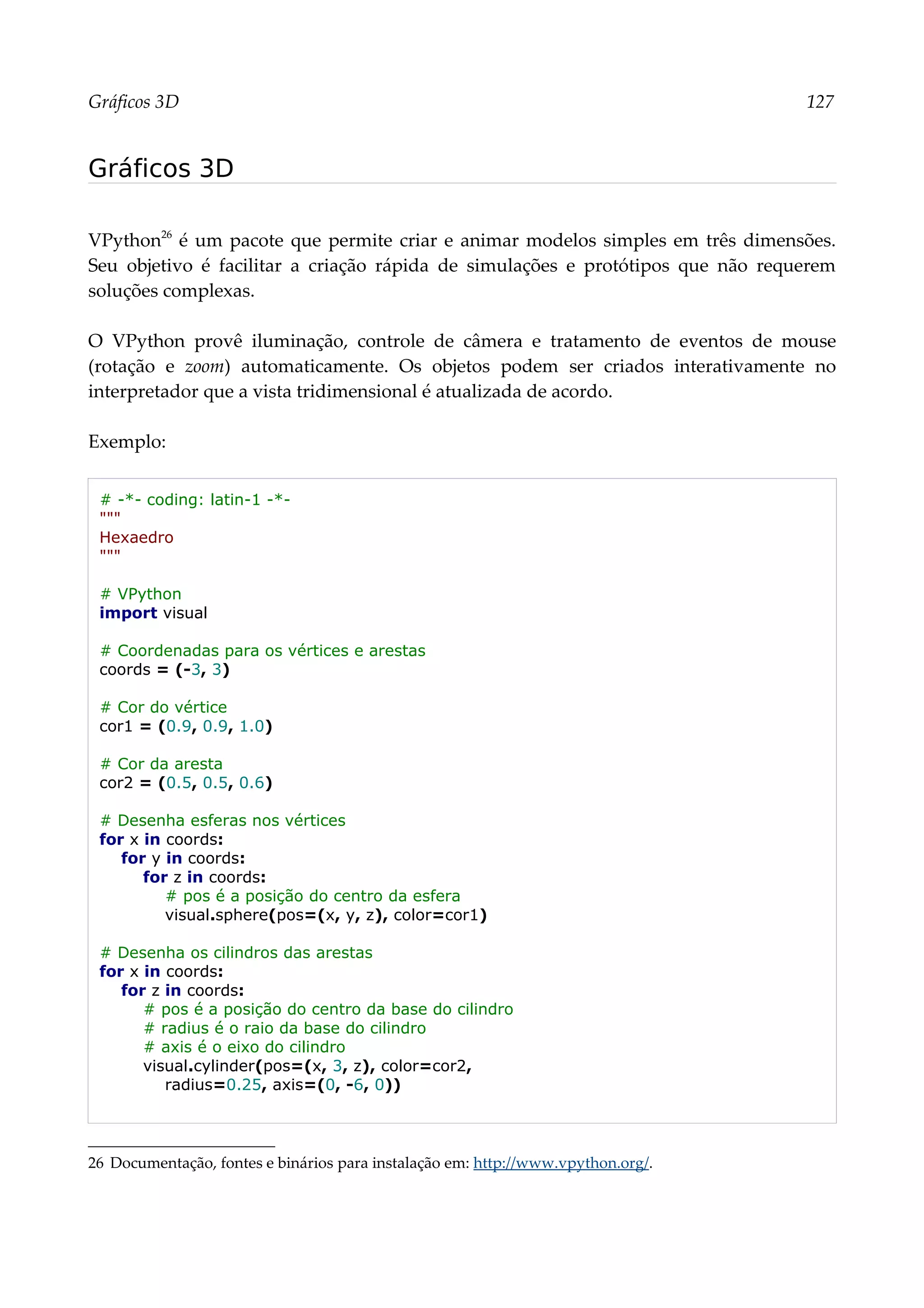 Gráficos 3D 127
Gráficos 3D
VPython26
é um pacote que permite criar e animar modelos simples em três dimensões.
Seu objetivo é facilitar a criação rápida de simulações e protótipos que não requerem
soluções complexas.
O VPython provê iluminação, controle de câmera e tratamento de eventos de mouse
(rotação e zoom) automaticamente. Os objetos podem ser criados interativamente no
interpretador que a vista tridimensional é atualizada de acordo.
Exemplo:
# -*- coding: latin-1 -*-
"""
Hexaedro
"""
# VPython
import visual
# Coordenadas para os vértices e arestas
coords = (-3, 3)
# Cor do vértice
cor1 = (0.9, 0.9, 1.0)
# Cor da aresta
cor2 = (0.5, 0.5, 0.6)
# Desenha esferas nos vértices
for x in coords:
for y in coords:
for z in coords:
# pos é a posição do centro da esfera
visual.sphere(pos=(x, y, z), color=cor1)
# Desenha os cilindros das arestas
for x in coords:
for z in coords:
# pos é a posição do centro da base do cilindro
# radius é o raio da base do cilindro
# axis é o eixo do cilindro
visual.cylinder(pos=(x, 3, z), color=cor2,
radius=0.25, axis=(0, -6, 0))
26 Documentação, fontes e binários para instalação em: http://www.vpython.org/.
 