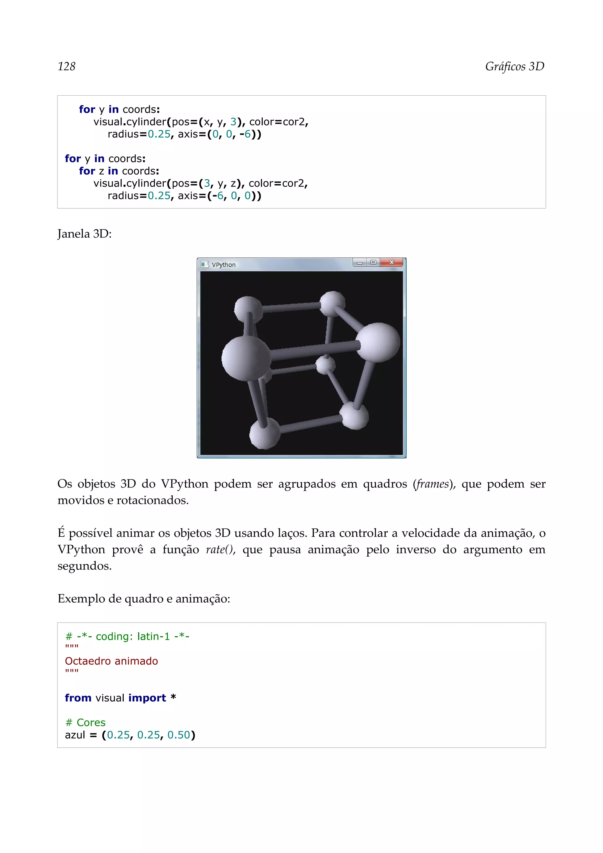 128 Gráficos 3D
for y in coords:
visual.cylinder(pos=(x, y, 3), color=cor2,
radius=0.25, axis=(0, 0, -6))
for y in coords:
for z in coords:
visual.cylinder(pos=(3, y, z), color=cor2,
radius=0.25, axis=(-6, 0, 0))
Janela 3D:
Os objetos 3D do VPython podem ser agrupados em quadros (frames), que podem ser
movidos e rotacionados.
É possível animar os objetos 3D usando laços. Para controlar a velocidade da animação, o
VPython provê a função rate(), que pausa animação pelo inverso do argumento em
segundos.
Exemplo de quadro e animação:
# -*- coding: latin-1 -*-
"""
Octaedro animado
"""
from visual import *
# Cores
azul = (0.25, 0.25, 0.50)
 