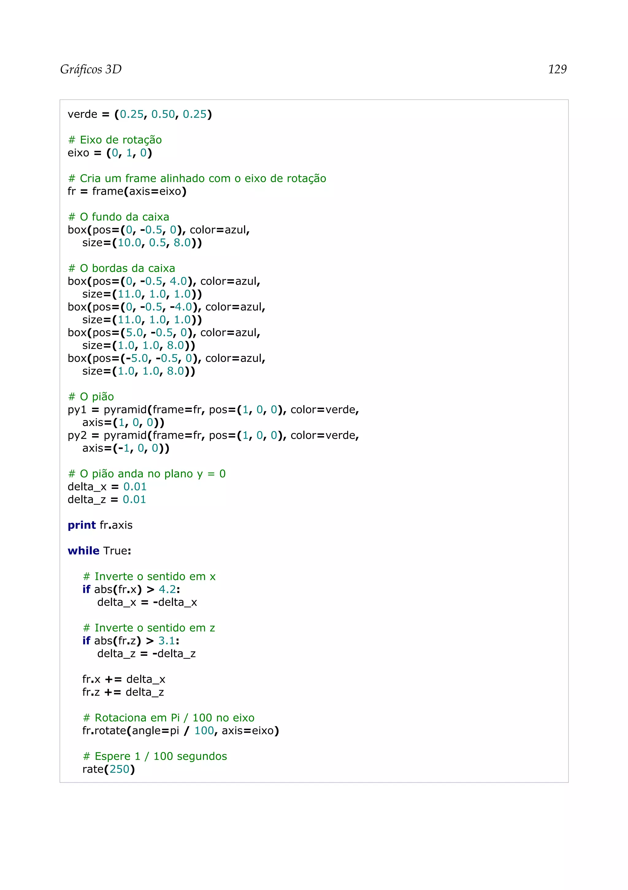 Gráficos 3D 129
verde = (0.25, 0.50, 0.25)
# Eixo de rotação
eixo = (0, 1, 0)
# Cria um frame alinhado com o eixo de rotação
fr = frame(axis=eixo)
# O fundo da caixa
box(pos=(0, -0.5, 0), color=azul,
size=(10.0, 0.5, 8.0))
# O bordas da caixa
box(pos=(0, -0.5, 4.0), color=azul,
size=(11.0, 1.0, 1.0))
box(pos=(0, -0.5, -4.0), color=azul,
size=(11.0, 1.0, 1.0))
box(pos=(5.0, -0.5, 0), color=azul,
size=(1.0, 1.0, 8.0))
box(pos=(-5.0, -0.5, 0), color=azul,
size=(1.0, 1.0, 8.0))
# O pião
py1 = pyramid(frame=fr, pos=(1, 0, 0), color=verde,
axis=(1, 0, 0))
py2 = pyramid(frame=fr, pos=(1, 0, 0), color=verde,
axis=(-1, 0, 0))
# O pião anda no plano y = 0
delta_x = 0.01
delta_z = 0.01
print fr.axis
while True:
# Inverte o sentido em x
if abs(fr.x) > 4.2:
delta_x = -delta_x
# Inverte o sentido em z
if abs(fr.z) > 3.1:
delta_z = -delta_z
fr.x += delta_x
fr.z += delta_z
# Rotaciona em Pi / 100 no eixo
fr.rotate(angle=pi / 100, axis=eixo)
# Espere 1 / 100 segundos
rate(250)
 