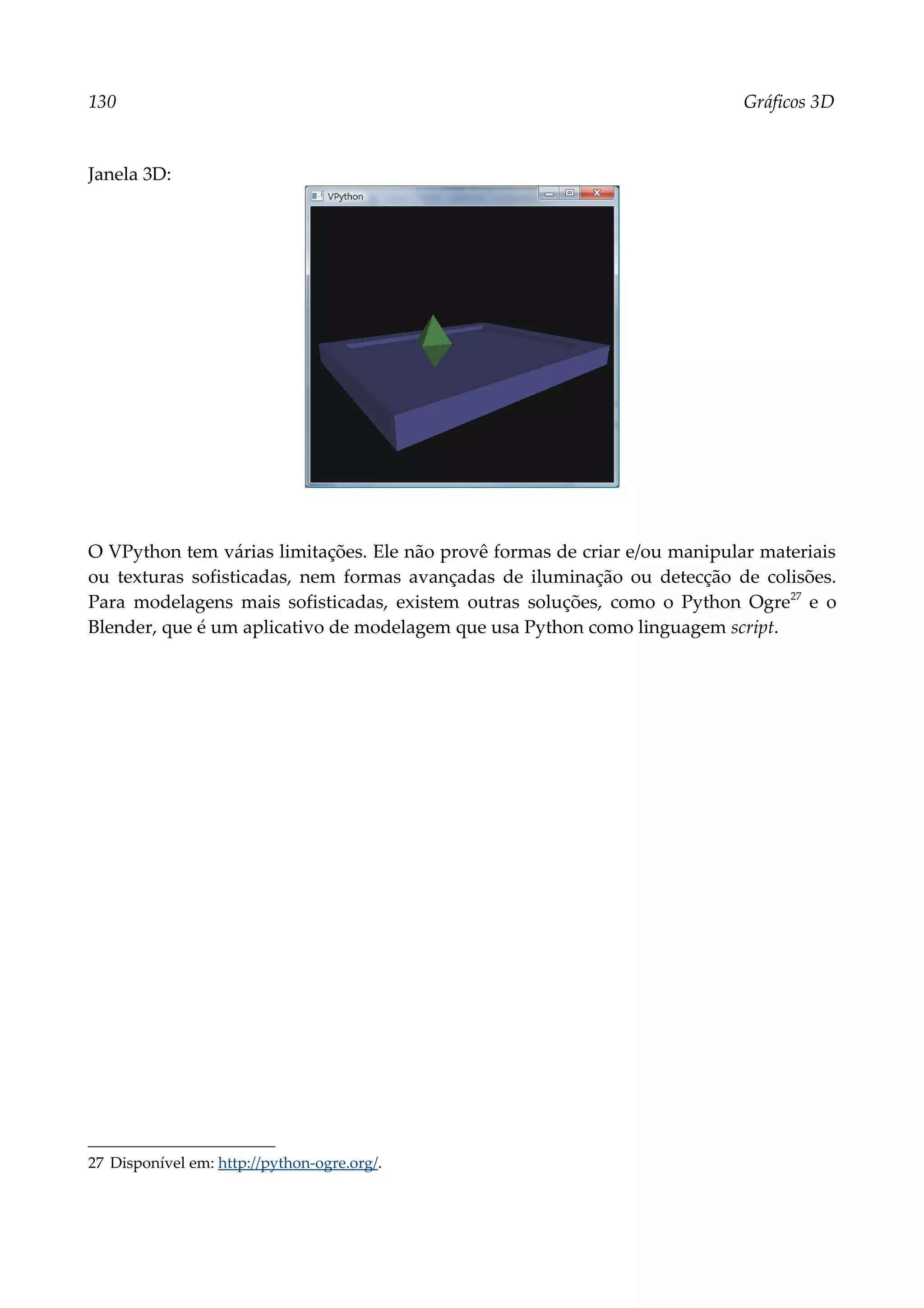 130 Gráficos 3D
Janela 3D:
O VPython tem várias limitações. Ele não provê formas de criar e/ou manipular materiais
ou texturas sofisticadas, nem formas avançadas de iluminação ou detecção de colisões.
Para modelagens mais sofisticadas, existem outras soluções, como o Python Ogre27
e o
Blender, que é um aplicativo de modelagem que usa Python como linguagem script.
27 Disponível em: http://python-ogre.org/.
 