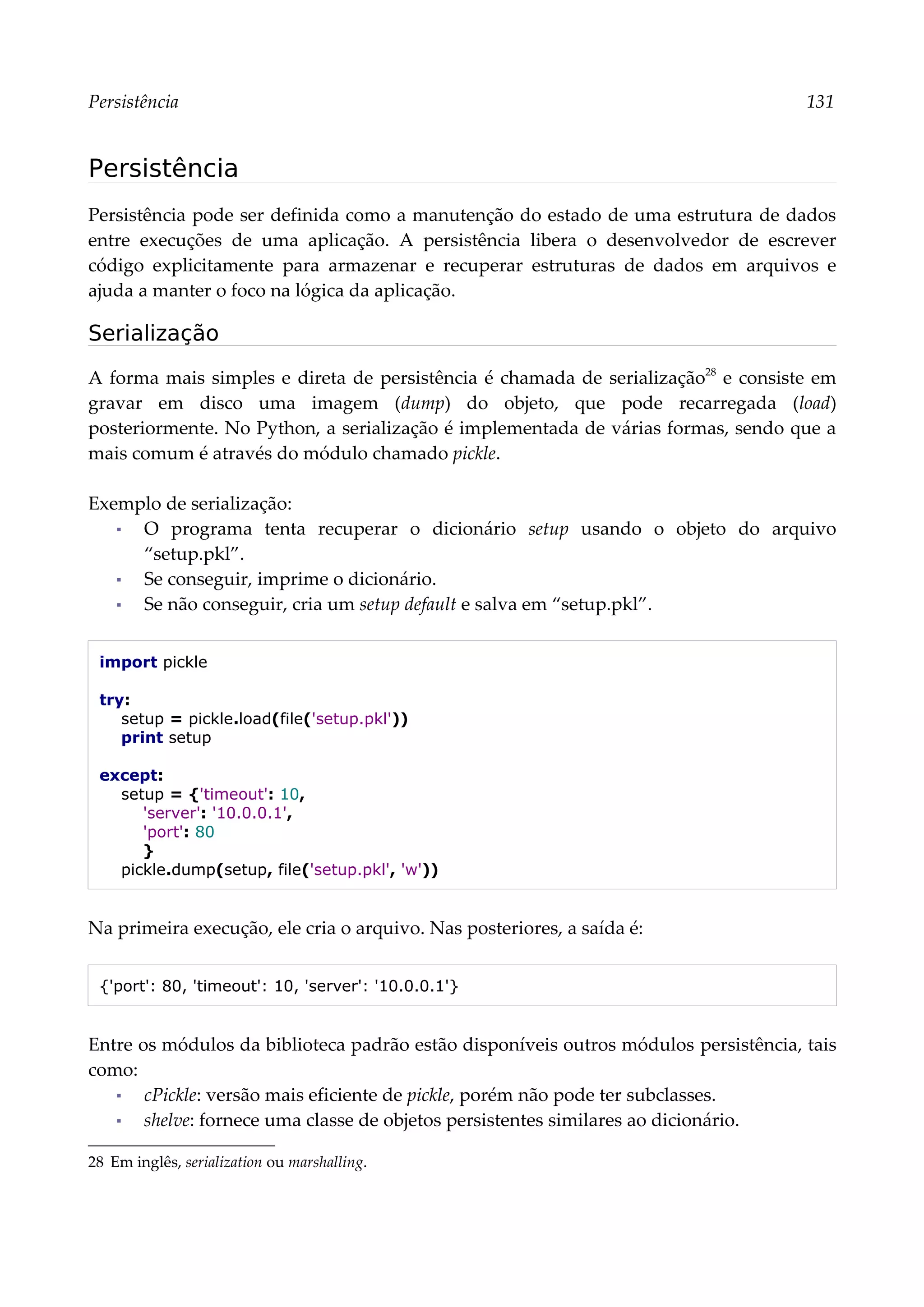 Persistência 131
Persistência
Persistência pode ser definida como a manutenção do estado de uma estrutura de dados
entre execuções de uma aplicação. A persistência libera o desenvolvedor de escrever
código explicitamente para armazenar e recuperar estruturas de dados em arquivos e
ajuda a manter o foco na lógica da aplicação.
Serialização
A forma mais simples e direta de persistência é chamada de serialização28
e consiste em
gravar em disco uma imagem (dump) do objeto, que pode recarregada (load)
posteriormente. No Python, a serialização é implementada de várias formas, sendo que a
mais comum é através do módulo chamado pickle.
Exemplo de serialização:
▪ O programa tenta recuperar o dicionário setup usando o objeto do arquivo
“setup.pkl”.
▪ Se conseguir, imprime o dicionário.
▪ Se não conseguir, cria um setup default e salva em “setup.pkl”.
import pickle
try:
setup = pickle.load(file('setup.pkl'))
print setup
except:
setup = {'timeout': 10,
'server': '10.0.0.1',
'port': 80
}
pickle.dump(setup, file('setup.pkl', 'w'))
Na primeira execução, ele cria o arquivo. Nas posteriores, a saída é:
{'port': 80, 'timeout': 10, 'server': '10.0.0.1'}
Entre os módulos da biblioteca padrão estão disponíveis outros módulos persistência, tais
como:
▪ cPickle: versão mais eficiente de pickle, porém não pode ter subclasses.
▪ shelve: fornece uma classe de objetos persistentes similares ao dicionário.
28 Em inglês, serialization ou marshalling.
 