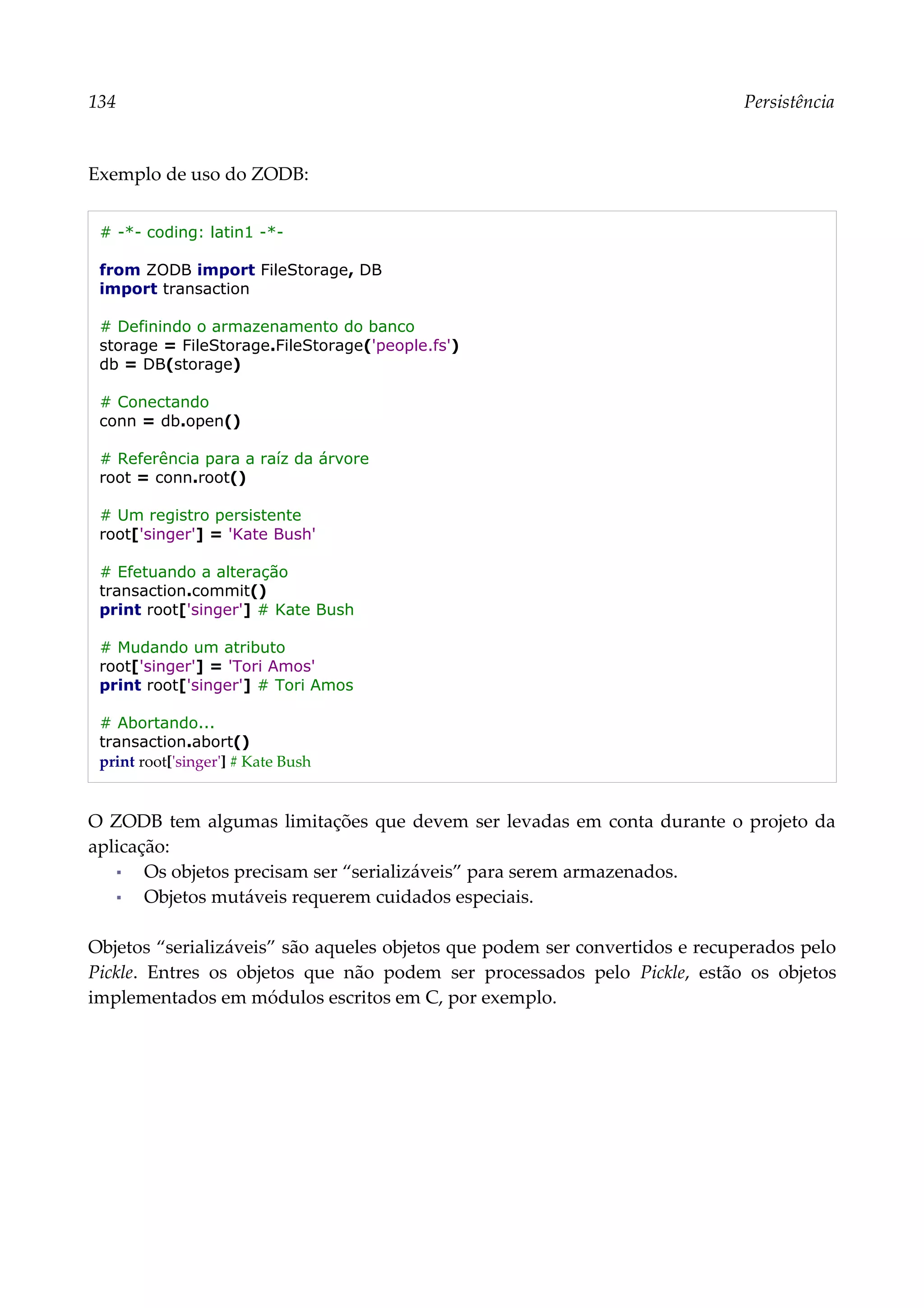 134 Persistência
Exemplo de uso do ZODB:
# -*- coding: latin1 -*-
from ZODB import FileStorage, DB
import transaction
# Definindo o armazenamento do banco
storage = FileStorage.FileStorage('people.fs')
db = DB(storage)
# Conectando
conn = db.open()
# Referência para a raíz da árvore
root = conn.root()
# Um registro persistente
root['singer'] = 'Kate Bush'
# Efetuando a alteração
transaction.commit()
print root['singer'] # Kate Bush
# Mudando um atributo
root['singer'] = 'Tori Amos'
print root['singer'] # Tori Amos
# Abortando...
transaction.abort()
print root['singer'] # Kate Bush
O ZODB tem algumas limitações que devem ser levadas em conta durante o projeto da
aplicação:
▪ Os objetos precisam ser “serializáveis” para serem armazenados.
▪ Objetos mutáveis requerem cuidados especiais.
Objetos “serializáveis” são aqueles objetos que podem ser convertidos e recuperados pelo
Pickle. Entres os objetos que não podem ser processados pelo Pickle, estão os objetos
implementados em módulos escritos em C, por exemplo.
 