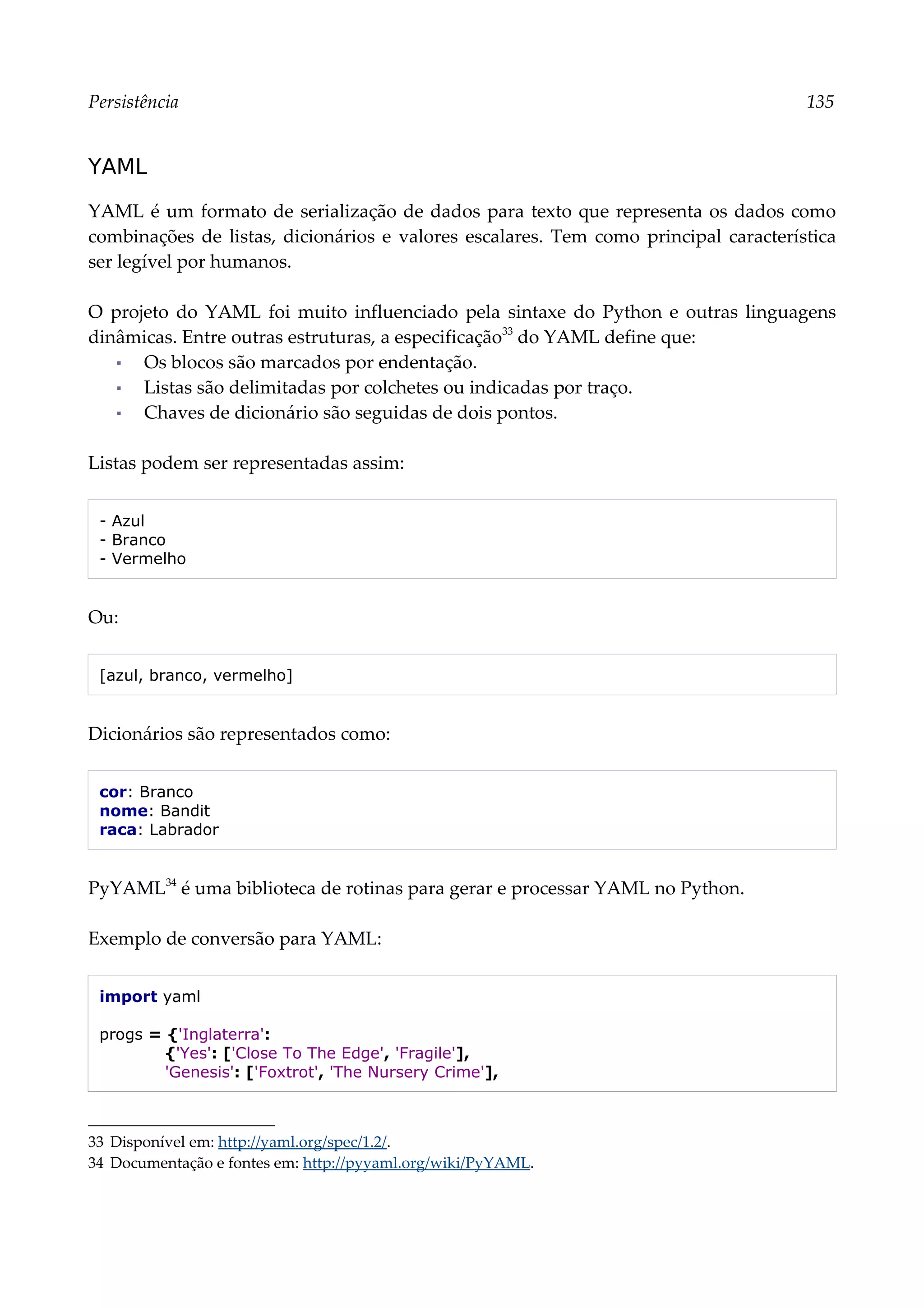 Persistência 135
YAML
YAML é um formato de serialização de dados para texto que representa os dados como
combinações de listas, dicionários e valores escalares. Tem como principal característica
ser legível por humanos.
O projeto do YAML foi muito influenciado pela sintaxe do Python e outras linguagens
dinâmicas. Entre outras estruturas, a especificação33
do YAML define que:
▪ Os blocos são marcados por endentação.
▪ Listas são delimitadas por colchetes ou indicadas por traço.
▪ Chaves de dicionário são seguidas de dois pontos.
Listas podem ser representadas assim:
- Azul
- Branco
- Vermelho
Ou:
[azul, branco, vermelho]
Dicionários são representados como:
cor: Branco
nome: Bandit
raca: Labrador
PyYAML34
é uma biblioteca de rotinas para gerar e processar YAML no Python.
Exemplo de conversão para YAML:
import yaml
progs = {'Inglaterra':
{'Yes': ['Close To The Edge', 'Fragile'],
'Genesis': ['Foxtrot', 'The Nursery Crime'],
33 Disponível em: http://yaml.org/spec/1.2/.
34 Documentação e fontes em: http://pyyaml.org/wiki/PyYAML.
 