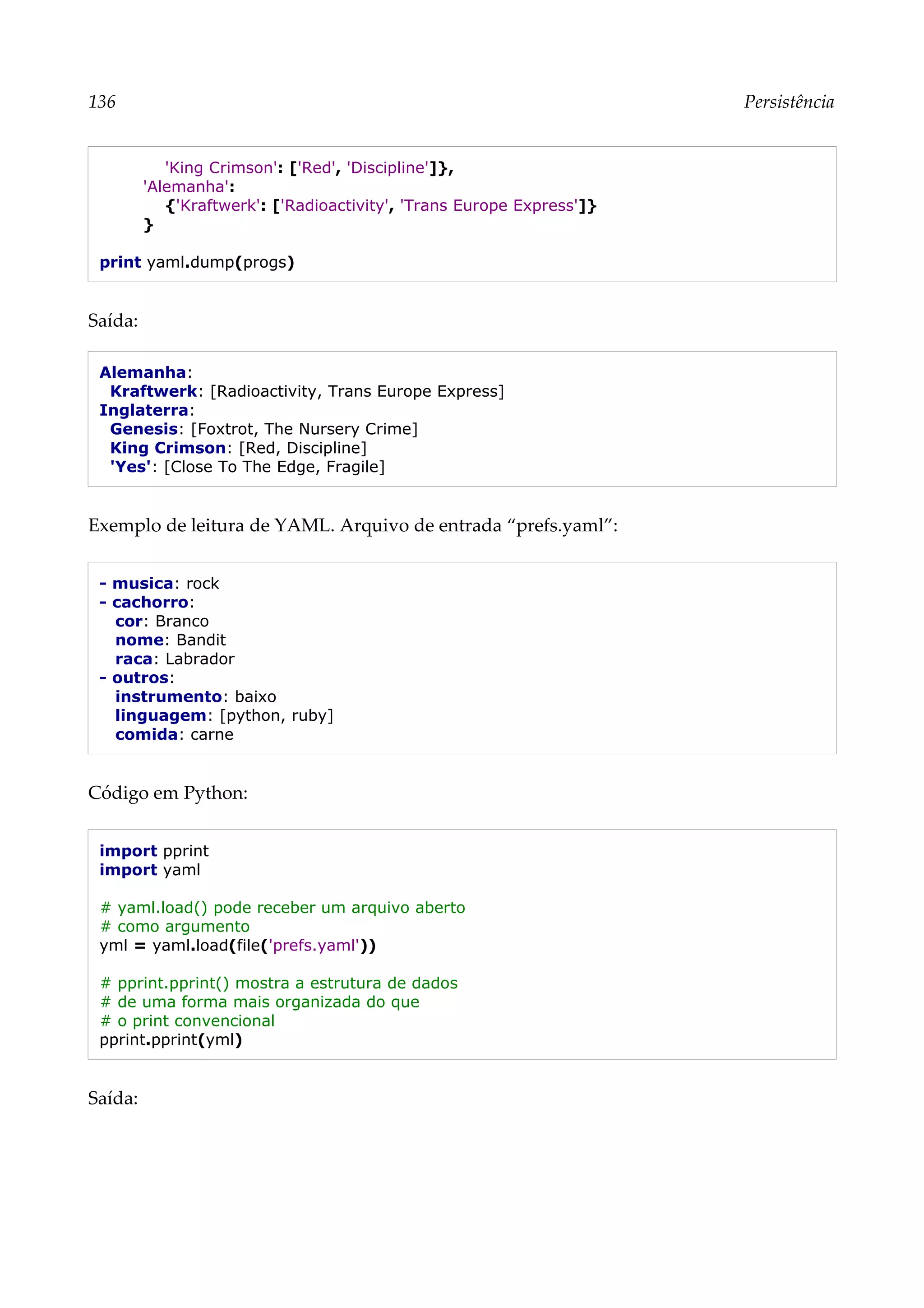 136 Persistência
'King Crimson': ['Red', 'Discipline']},
'Alemanha':
{'Kraftwerk': ['Radioactivity', 'Trans Europe Express']}
}
print yaml.dump(progs)
Saída:
Alemanha:
Kraftwerk: [Radioactivity, Trans Europe Express]
Inglaterra:
Genesis: [Foxtrot, The Nursery Crime]
King Crimson: [Red, Discipline]
'Yes': [Close To The Edge, Fragile]
Exemplo de leitura de YAML. Arquivo de entrada “prefs.yaml”:
- musica: rock
- cachorro:
cor: Branco
nome: Bandit
raca: Labrador
- outros:
instrumento: baixo
linguagem: [python, ruby]
comida: carne
Código em Python:
import pprint
import yaml
# yaml.load() pode receber um arquivo aberto
# como argumento
yml = yaml.load(file('prefs.yaml'))
# pprint.pprint() mostra a estrutura de dados
# de uma forma mais organizada do que
# o print convencional
pprint.pprint(yml)
Saída:
 