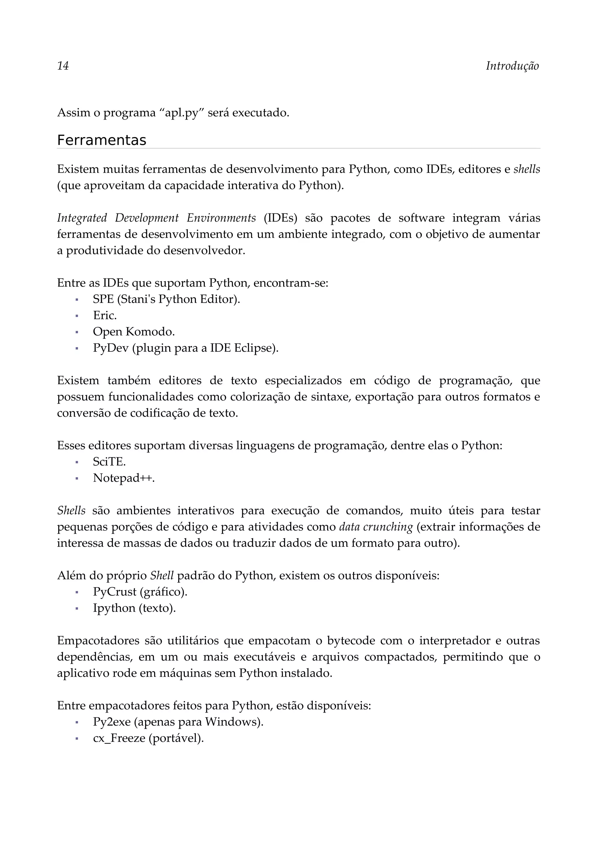 14 Introdução
Assim o programa “apl.py” será executado.
Ferramentas
Existem muitas ferramentas de desenvolvimento para Python, como IDEs, editores e shells
(que aproveitam da capacidade interativa do Python).
Integrated Development Environments (IDEs) são pacotes de software integram várias
ferramentas de desenvolvimento em um ambiente integrado, com o objetivo de aumentar
a produtividade do desenvolvedor.
Entre as IDEs que suportam Python, encontram-se:
▪ SPE (Stani's Python Editor).
▪ Eric.
▪ Open Komodo.
▪ PyDev (plugin para a IDE Eclipse).
Existem também editores de texto especializados em código de programação, que
possuem funcionalidades como colorização de sintaxe, exportação para outros formatos e
conversão de codificação de texto.
Esses editores suportam diversas linguagens de programação, dentre elas o Python:
▪ SciTE.
▪ Notepad++.
Shells são ambientes interativos para execução de comandos, muito úteis para testar
pequenas porções de código e para atividades como data crunching (extrair informações de
interessa de massas de dados ou traduzir dados de um formato para outro).
Além do próprio Shell padrão do Python, existem os outros disponíveis:
▪ PyCrust (gráfico).
▪ Ipython (texto).
Empacotadores são utilitários que empacotam o bytecode com o interpretador e outras
dependências, em um ou mais executáveis e arquivos compactados, permitindo que o
aplicativo rode em máquinas sem Python instalado.
Entre empacotadores feitos para Python, estão disponíveis:
▪ Py2exe (apenas para Windows).
▪ cx_Freeze (portável).
 