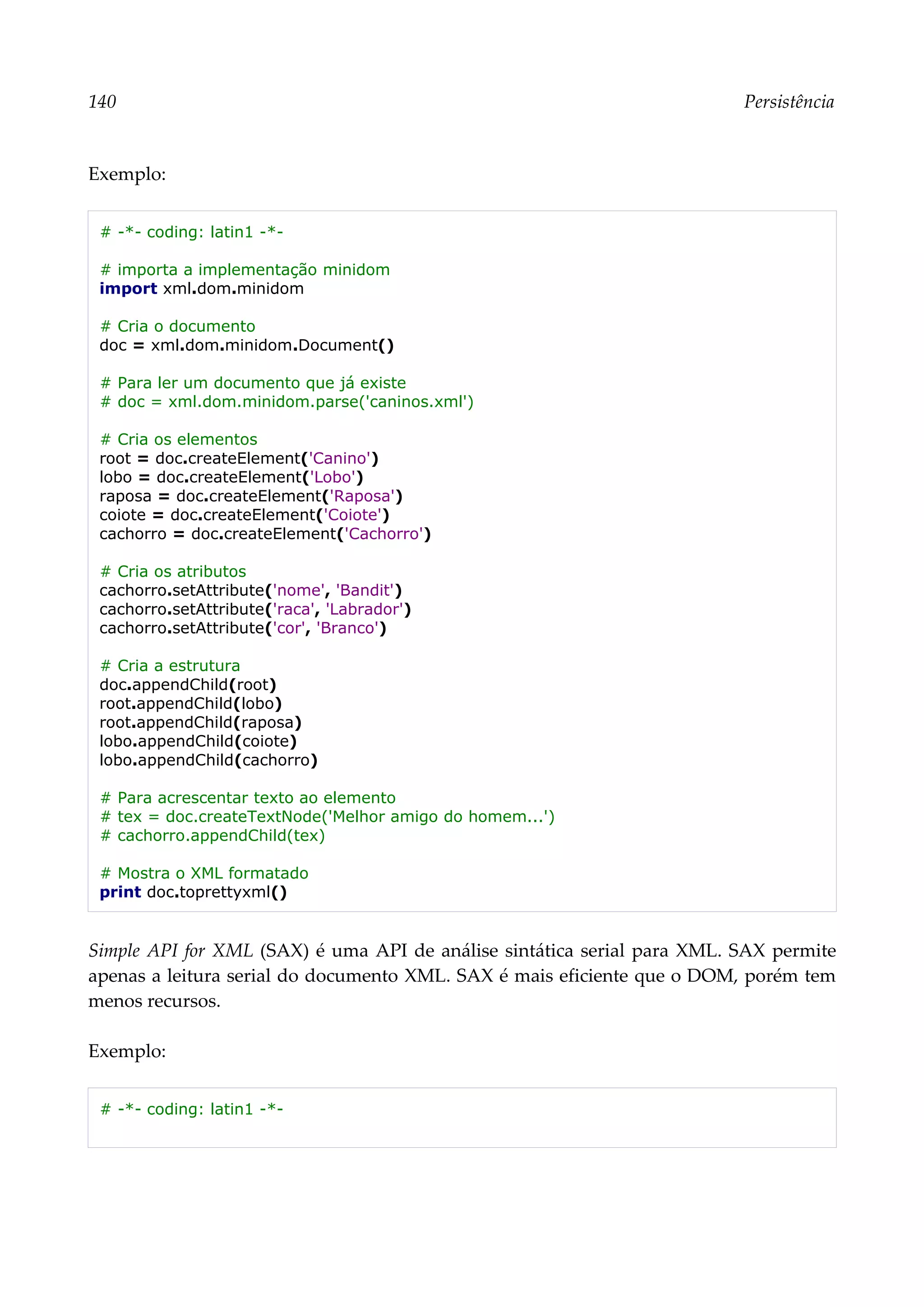 140 Persistência
Exemplo:
# -*- coding: latin1 -*-
# importa a implementação minidom
import xml.dom.minidom
# Cria o documento
doc = xml.dom.minidom.Document()
# Para ler um documento que já existe
# doc = xml.dom.minidom.parse('caninos.xml')
# Cria os elementos
root = doc.createElement('Canino')
lobo = doc.createElement('Lobo')
raposa = doc.createElement('Raposa')
coiote = doc.createElement('Coiote')
cachorro = doc.createElement('Cachorro')
# Cria os atributos
cachorro.setAttribute('nome', 'Bandit')
cachorro.setAttribute('raca', 'Labrador')
cachorro.setAttribute('cor', 'Branco')
# Cria a estrutura
doc.appendChild(root)
root.appendChild(lobo)
root.appendChild(raposa)
lobo.appendChild(coiote)
lobo.appendChild(cachorro)
# Para acrescentar texto ao elemento
# tex = doc.createTextNode('Melhor amigo do homem...')
# cachorro.appendChild(tex)
# Mostra o XML formatado
print doc.toprettyxml()
Simple API for XML (SAX) é uma API de análise sintática serial para XML. SAX permite
apenas a leitura serial do documento XML. SAX é mais eficiente que o DOM, porém tem
menos recursos.
Exemplo:
# -*- coding: latin1 -*-
 