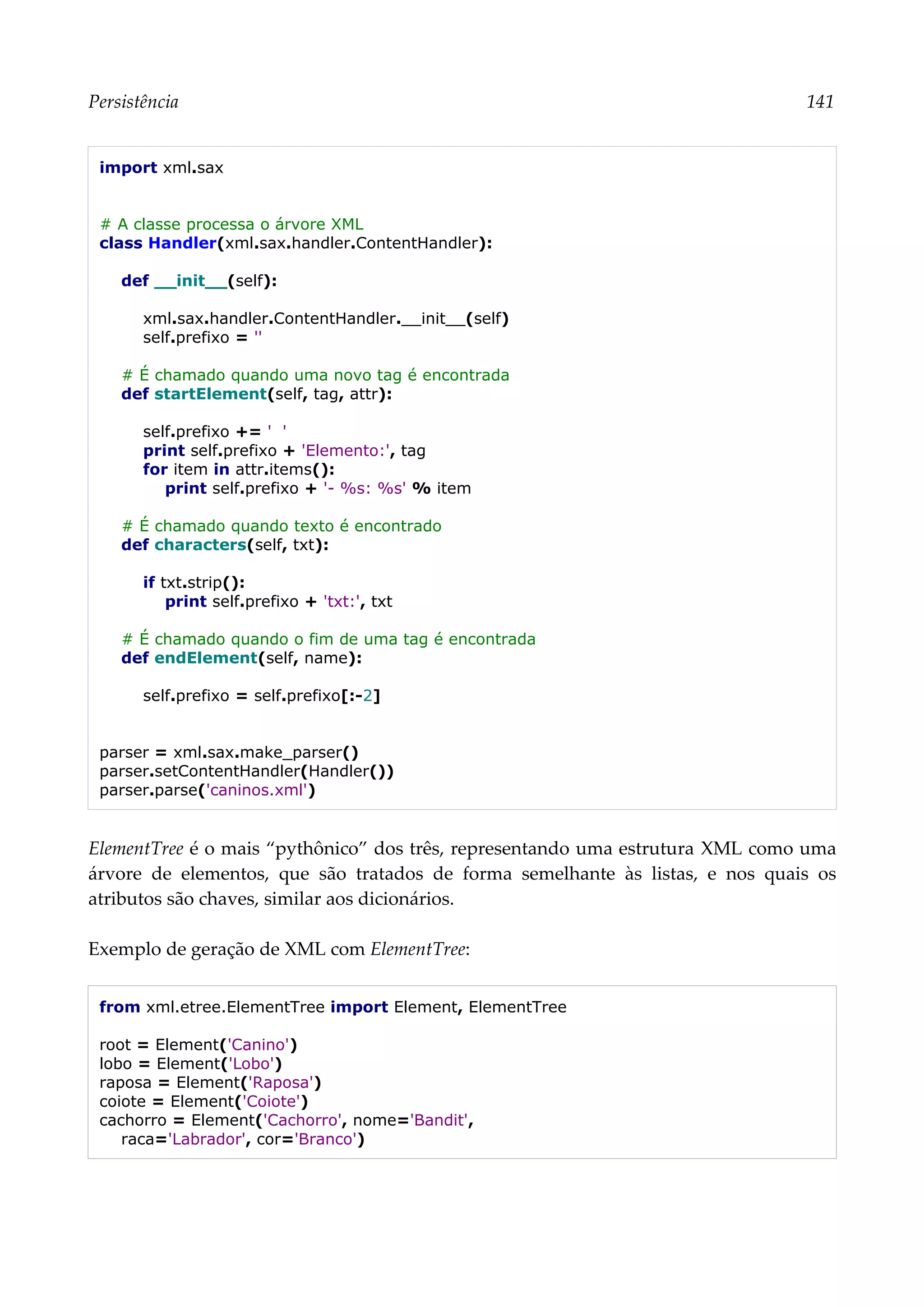 Persistência 141
import xml.sax
# A classe processa o árvore XML
class Handler(xml.sax.handler.ContentHandler):
def __init__(self):
xml.sax.handler.ContentHandler.__init__(self)
self.prefixo = ''
# É chamado quando uma novo tag é encontrada
def startElement(self, tag, attr):
self.prefixo += ' '
print self.prefixo + 'Elemento:', tag
for item in attr.items():
print self.prefixo + '- %s: %s' % item
# É chamado quando texto é encontrado
def characters(self, txt):
if txt.strip():
print self.prefixo + 'txt:', txt
# É chamado quando o fim de uma tag é encontrada
def endElement(self, name):
self.prefixo = self.prefixo[:-2]
parser = xml.sax.make_parser()
parser.setContentHandler(Handler())
parser.parse('caninos.xml')
ElementTree é o mais “pythônico” dos três, representando uma estrutura XML como uma
árvore de elementos, que são tratados de forma semelhante às listas, e nos quais os
atributos são chaves, similar aos dicionários.
Exemplo de geração de XML com ElementTree:
from xml.etree.ElementTree import Element, ElementTree
root = Element('Canino')
lobo = Element('Lobo')
raposa = Element('Raposa')
coiote = Element('Coiote')
cachorro = Element('Cachorro', nome='Bandit',
raca='Labrador', cor='Branco')
 