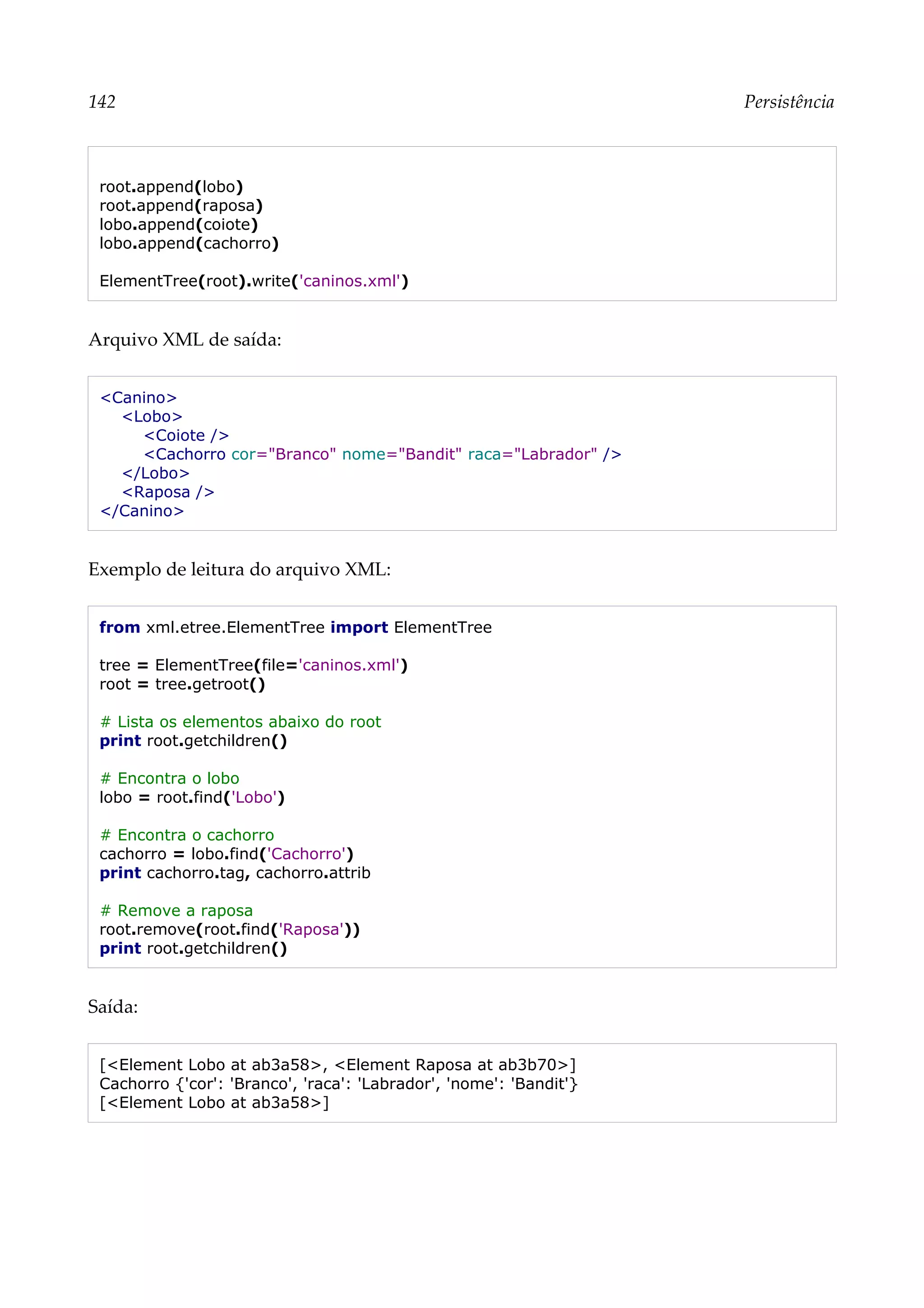 142 Persistência
root.append(lobo)
root.append(raposa)
lobo.append(coiote)
lobo.append(cachorro)
ElementTree(root).write('caninos.xml')
Arquivo XML de saída:
<Canino>
<Lobo>
<Coiote />
<Cachorro cor="Branco" nome="Bandit" raca="Labrador" />
</Lobo>
<Raposa />
</Canino>
Exemplo de leitura do arquivo XML:
from xml.etree.ElementTree import ElementTree
tree = ElementTree(file='caninos.xml')
root = tree.getroot()
# Lista os elementos abaixo do root
print root.getchildren()
# Encontra o lobo
lobo = root.find('Lobo')
# Encontra o cachorro
cachorro = lobo.find('Cachorro')
print cachorro.tag, cachorro.attrib
# Remove a raposa
root.remove(root.find('Raposa'))
print root.getchildren()
Saída:
[<Element Lobo at ab3a58>, <Element Raposa at ab3b70>]
Cachorro {'cor': 'Branco', 'raca': 'Labrador', 'nome': 'Bandit'}
[<Element Lobo at ab3a58>]
 