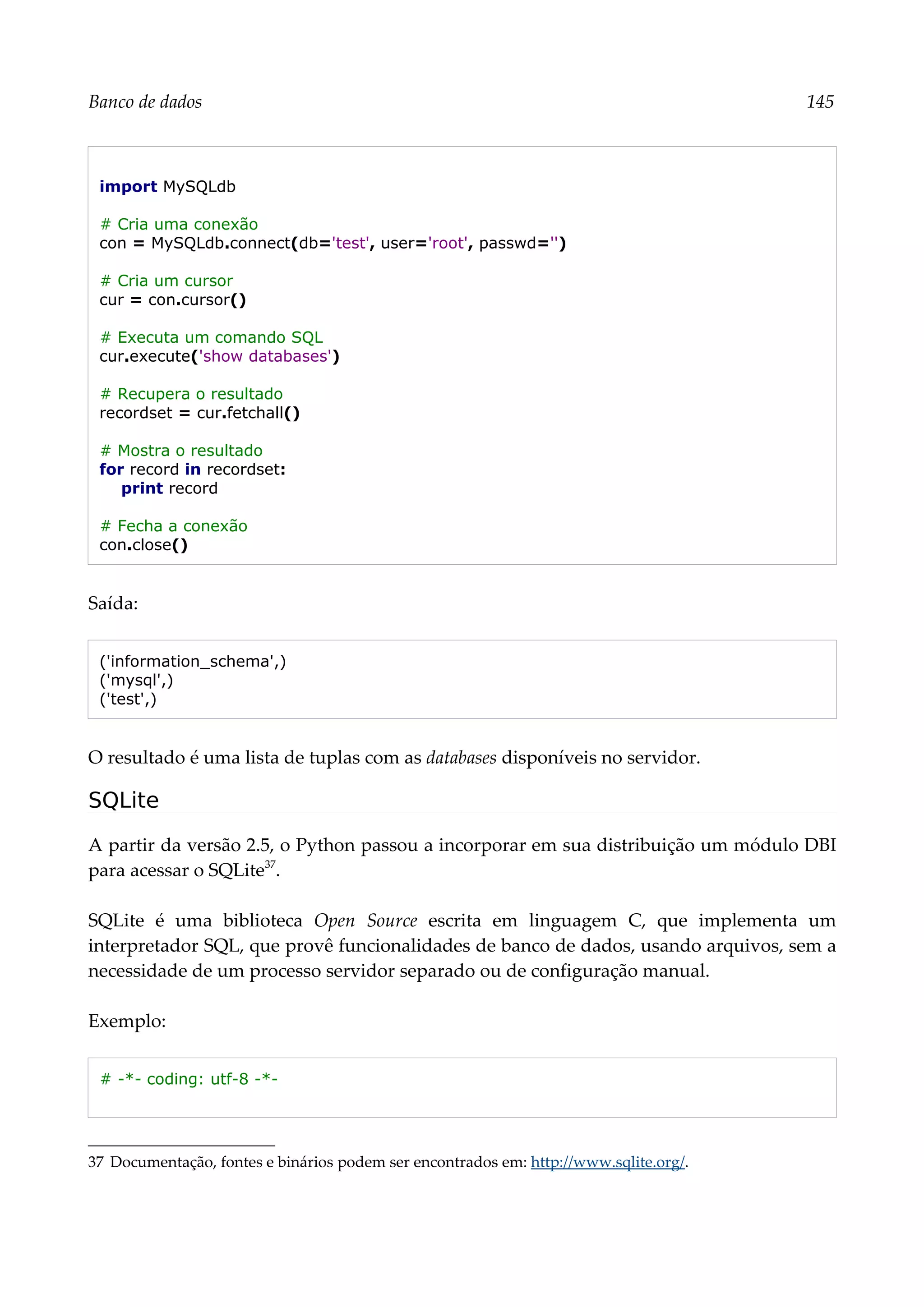 Banco de dados 145
import MySQLdb
# Cria uma conexão
con = MySQLdb.connect(db='test', user='root', passwd='')
# Cria um cursor
cur = con.cursor()
# Executa um comando SQL
cur.execute('show databases')
# Recupera o resultado
recordset = cur.fetchall()
# Mostra o resultado
for record in recordset:
print record
# Fecha a conexão
con.close()
Saída:
('information_schema',)
('mysql',)
('test',)
O resultado é uma lista de tuplas com as databases disponíveis no servidor.
SQLite
A partir da versão 2.5, o Python passou a incorporar em sua distribuição um módulo DBI
para acessar o SQLite37
.
SQLite é uma biblioteca Open Source escrita em linguagem C, que implementa um
interpretador SQL, que provê funcionalidades de banco de dados, usando arquivos, sem a
necessidade de um processo servidor separado ou de configuração manual.
Exemplo:
# -*- coding: utf-8 -*-
37 Documentação, fontes e binários podem ser encontrados em: http://www.sqlite.org/.
 