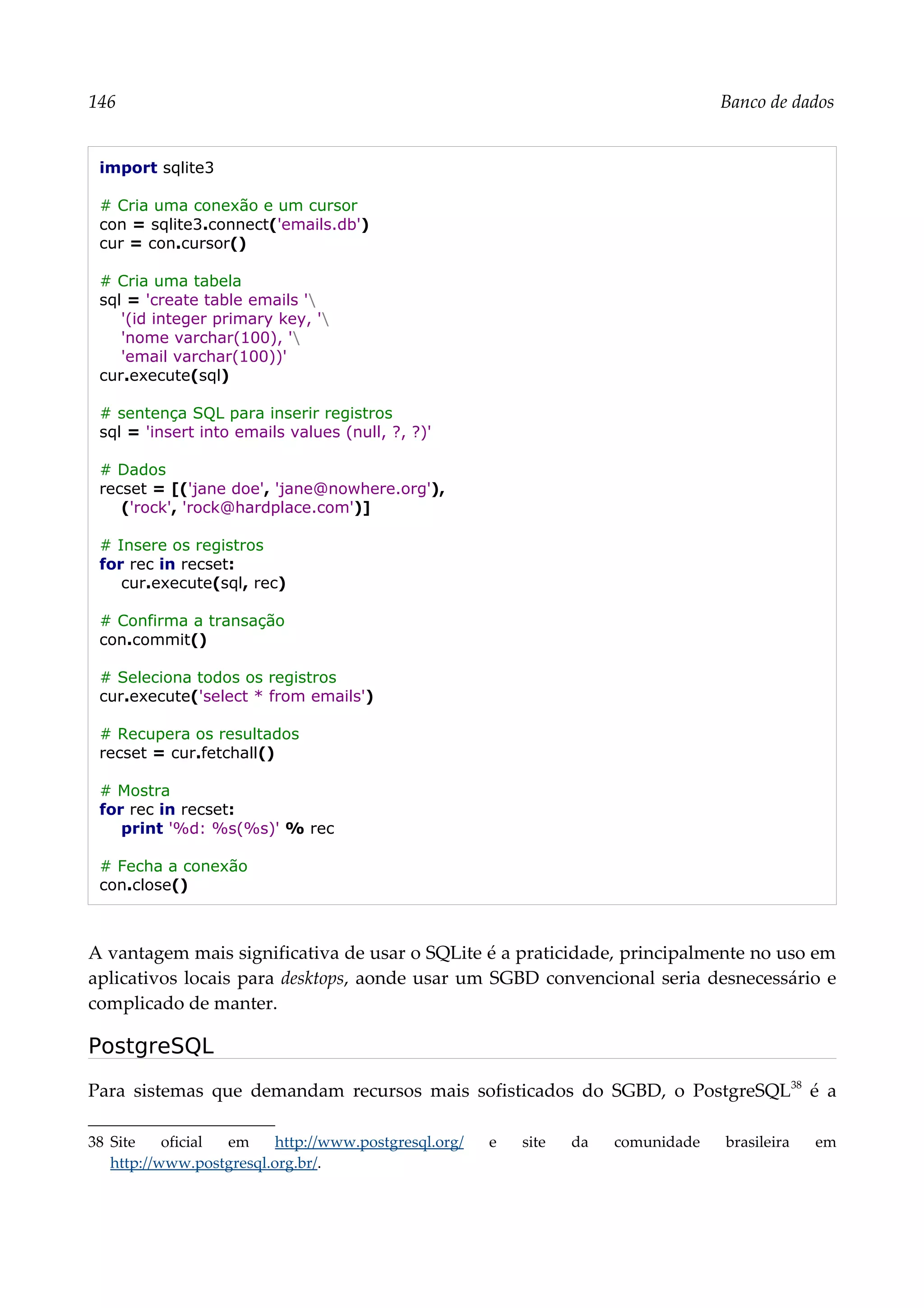 146 Banco de dados
import sqlite3
# Cria uma conexão e um cursor
con = sqlite3.connect('emails.db')
cur = con.cursor()
# Cria uma tabela
sql = 'create table emails '
'(id integer primary key, '
'nome varchar(100), '
'email varchar(100))'
cur.execute(sql)
# sentença SQL para inserir registros
sql = 'insert into emails values (null, ?, ?)'
# Dados
recset = [('jane doe', 'jane@nowhere.org'),
('rock', 'rock@hardplace.com')]
# Insere os registros
for rec in recset:
cur.execute(sql, rec)
# Confirma a transação
con.commit()
# Seleciona todos os registros
cur.execute('select * from emails')
# Recupera os resultados
recset = cur.fetchall()
# Mostra
for rec in recset:
print '%d: %s(%s)' % rec
# Fecha a conexão
con.close()
A vantagem mais significativa de usar o SQLite é a praticidade, principalmente no uso em
aplicativos locais para desktops, aonde usar um SGBD convencional seria desnecessário e
complicado de manter.
PostgreSQL
Para sistemas que demandam recursos mais sofisticados do SGBD, o PostgreSQL38
é a
38 Site oficial em http://www.postgresql.org/ e site da comunidade brasileira em
http://www.postgresql.org.br/.
 