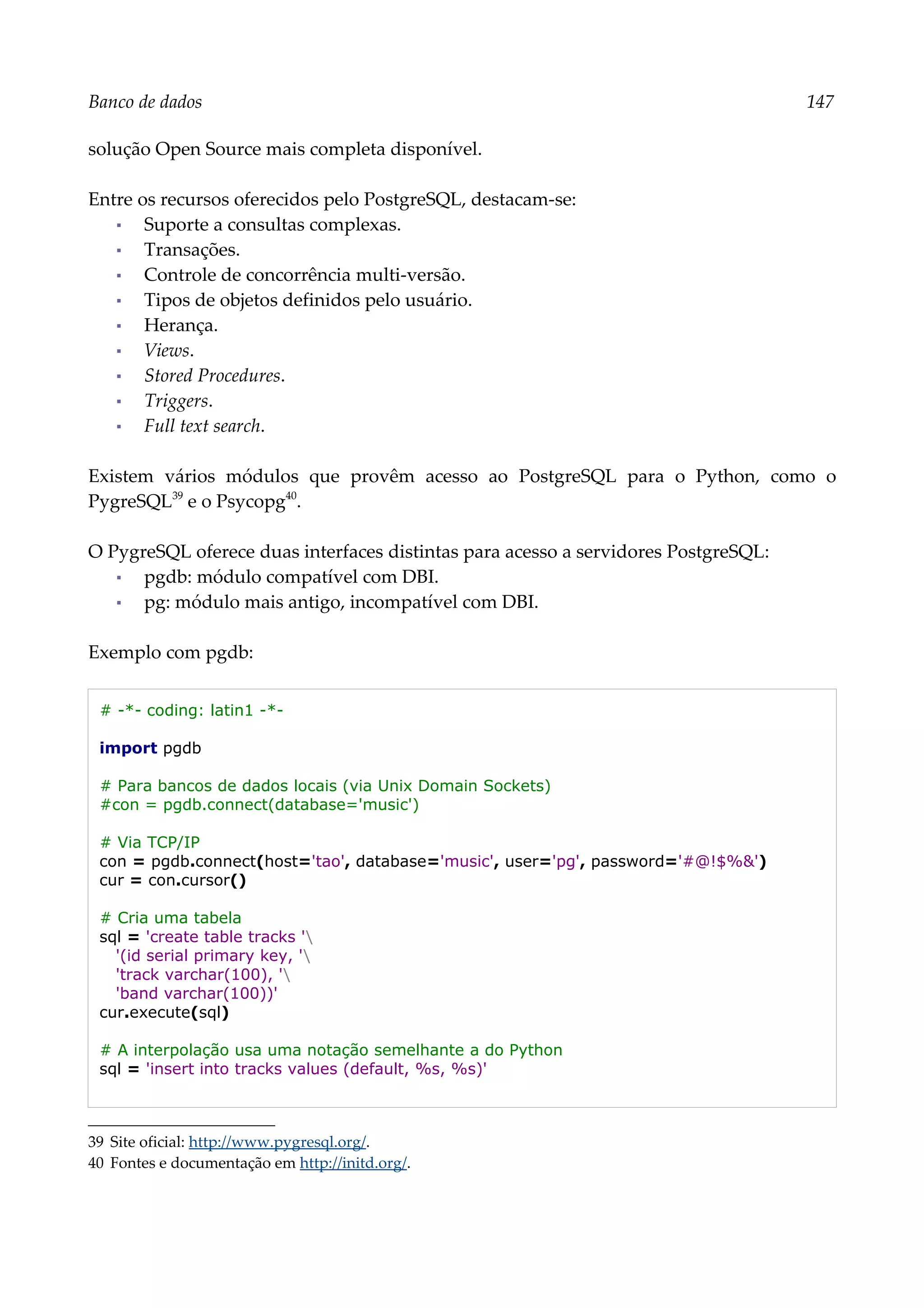 Banco de dados 147
solução Open Source mais completa disponível.
Entre os recursos oferecidos pelo PostgreSQL, destacam-se:
▪ Suporte a consultas complexas.
▪ Transações.
▪ Controle de concorrência multi-versão.
▪ Tipos de objetos definidos pelo usuário.
▪ Herança.
▪ Views.
▪ Stored Procedures.
▪ Triggers.
▪ Full text search.
Existem vários módulos que provêm acesso ao PostgreSQL para o Python, como o
PygreSQL39
e o Psycopg40
.
O PygreSQL oferece duas interfaces distintas para acesso a servidores PostgreSQL:
▪ pgdb: módulo compatível com DBI.
▪ pg: módulo mais antigo, incompatível com DBI.
Exemplo com pgdb:
# -*- coding: latin1 -*-
import pgdb
# Para bancos de dados locais (via Unix Domain Sockets)
#con = pgdb.connect(database='music')
# Via TCP/IP
con = pgdb.connect(host='tao', database='music', user='pg', password='#@!$%&')
cur = con.cursor()
# Cria uma tabela
sql = 'create table tracks '
'(id serial primary key, '
'track varchar(100), '
'band varchar(100))'
cur.execute(sql)
# A interpolação usa uma notação semelhante a do Python
sql = 'insert into tracks values (default, %s, %s)'
39 Site oficial: http://www.pygresql.org/.
40 Fontes e documentação em http://initd.org/.
 