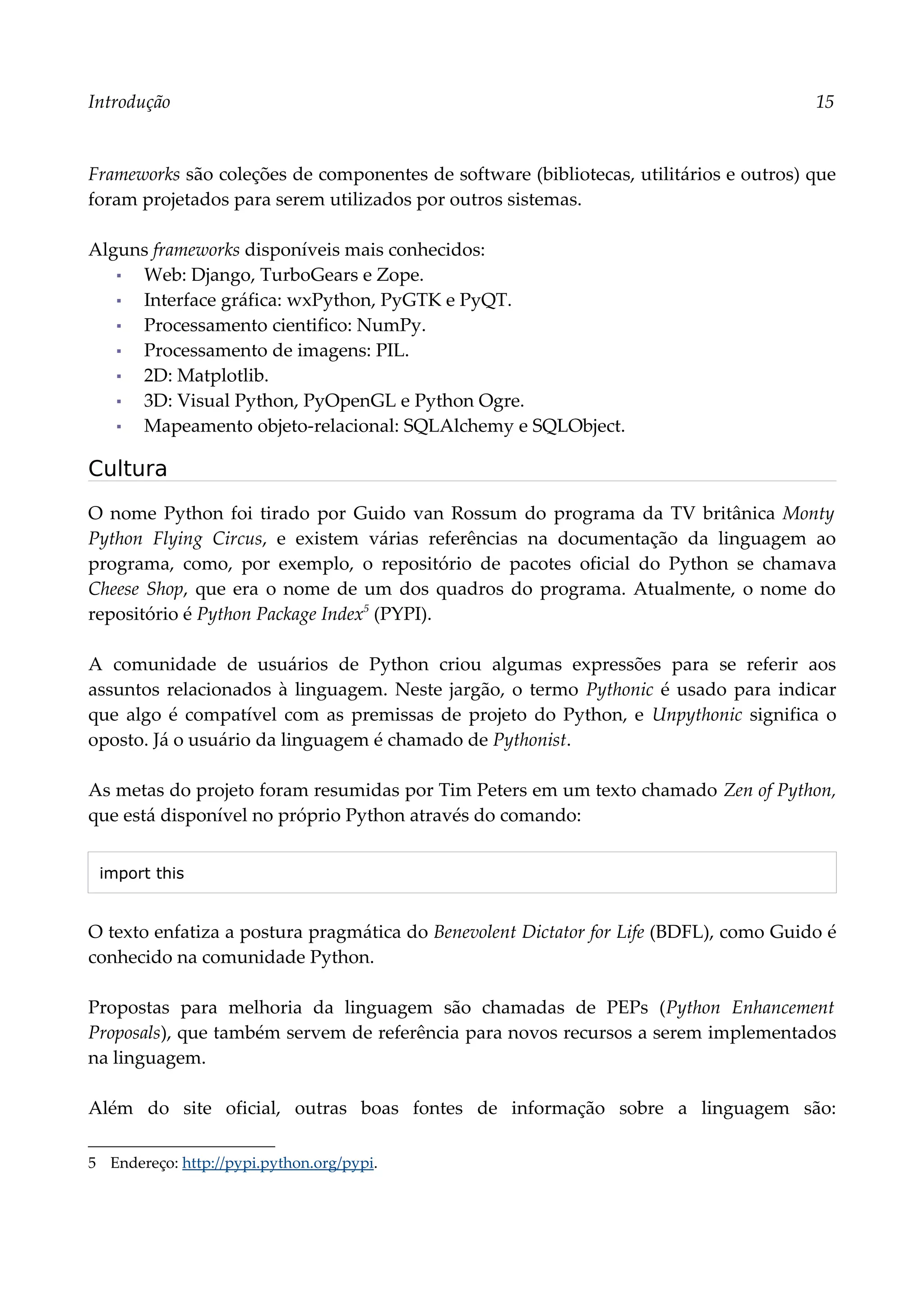 Introdução 15
Frameworks são coleções de componentes de software (bibliotecas, utilitários e outros) que
foram projetados para serem utilizados por outros sistemas.
Alguns frameworks disponíveis mais conhecidos:
▪ Web: Django, TurboGears e Zope.
▪ Interface gráfica: wxPython, PyGTK e PyQT.
▪ Processamento cientifico: NumPy.
▪ Processamento de imagens: PIL.
▪ 2D: Matplotlib.
▪ 3D: Visual Python, PyOpenGL e Python Ogre.
▪ Mapeamento objeto-relacional: SQLAlchemy e SQLObject.
Cultura
O nome Python foi tirado por Guido van Rossum do programa da TV britânica Monty
Python Flying Circus, e existem várias referências na documentação da linguagem ao
programa, como, por exemplo, o repositório de pacotes oficial do Python se chamava
Cheese Shop, que era o nome de um dos quadros do programa. Atualmente, o nome do
repositório é Python Package Index5
(PYPI).
A comunidade de usuários de Python criou algumas expressões para se referir aos
assuntos relacionados à linguagem. Neste jargão, o termo Pythonic é usado para indicar
que algo é compatível com as premissas de projeto do Python, e Unpythonic significa o
oposto. Já o usuário da linguagem é chamado de Pythonist.
As metas do projeto foram resumidas por Tim Peters em um texto chamado Zen of Python,
que está disponível no próprio Python através do comando:
import this
O texto enfatiza a postura pragmática do Benevolent Dictator for Life (BDFL), como Guido é
conhecido na comunidade Python.
Propostas para melhoria da linguagem são chamadas de PEPs (Python Enhancement
Proposals), que também servem de referência para novos recursos a serem implementados
na linguagem.
Além do site oficial, outras boas fontes de informação sobre a linguagem são:
5 Endereço: http://pypi.python.org/pypi.
 