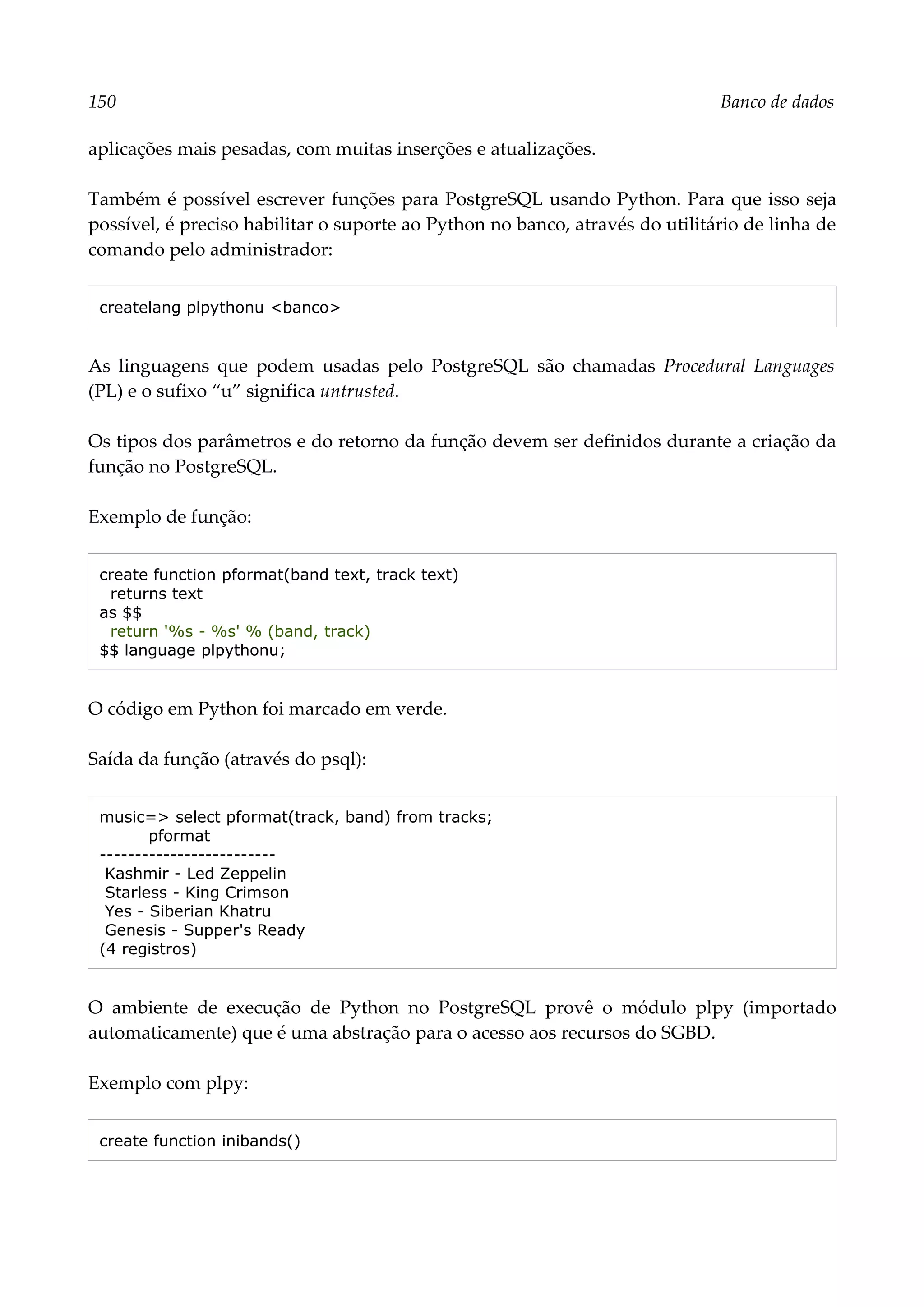 150 Banco de dados
aplicações mais pesadas, com muitas inserções e atualizações.
Também é possível escrever funções para PostgreSQL usando Python. Para que isso seja
possível, é preciso habilitar o suporte ao Python no banco, através do utilitário de linha de
comando pelo administrador:
createlang plpythonu <banco>
As linguagens que podem usadas pelo PostgreSQL são chamadas Procedural Languages
(PL) e o sufixo “u” significa untrusted.
Os tipos dos parâmetros e do retorno da função devem ser definidos durante a criação da
função no PostgreSQL.
Exemplo de função:
create function pformat(band text, track text)
returns text
as $$
return '%s - %s' % (band, track)
$$ language plpythonu;
O código em Python foi marcado em verde.
Saída da função (através do psql):
music=> select pformat(track, band) from tracks;
pformat
-------------------------
Kashmir - Led Zeppelin
Starless - King Crimson
Yes - Siberian Khatru
Genesis - Supper's Ready
(4 registros)
O ambiente de execução de Python no PostgreSQL provê o módulo plpy (importado
automaticamente) que é uma abstração para o acesso aos recursos do SGBD.
Exemplo com plpy:
create function inibands()
 