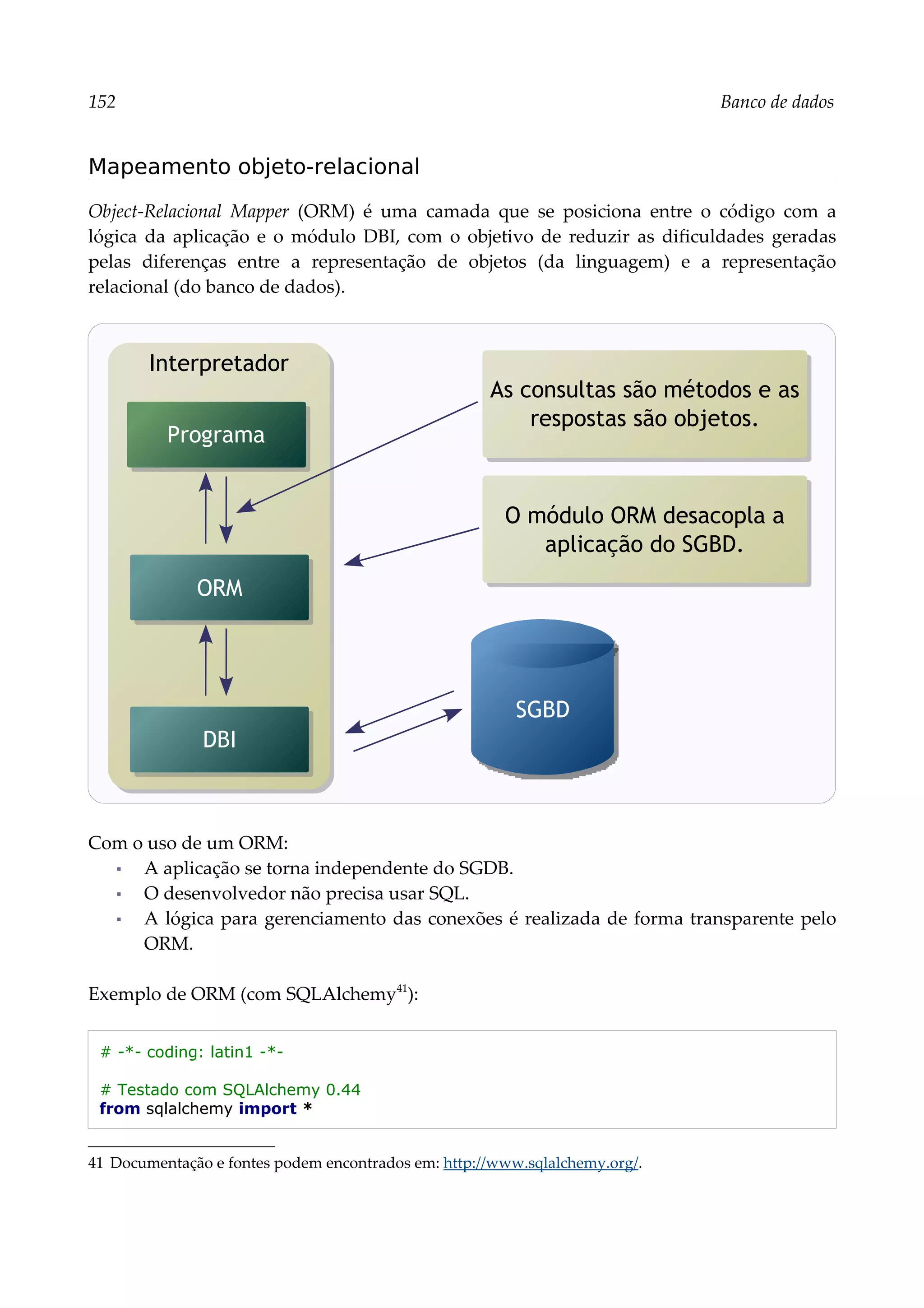 152 Banco de dados
Mapeamento objeto-relacional
Object-Relacional Mapper (ORM) é uma camada que se posiciona entre o código com a
lógica da aplicação e o módulo DBI, com o objetivo de reduzir as dificuldades geradas
pelas diferenças entre a representação de objetos (da linguagem) e a representação
relacional (do banco de dados).
Com o uso de um ORM:
▪ A aplicação se torna independente do SGDB.
▪ O desenvolvedor não precisa usar SQL.
▪ A lógica para gerenciamento das conexões é realizada de forma transparente pelo
ORM.
Exemplo de ORM (com SQLAlchemy41
):
# -*- coding: latin1 -*-
# Testado com SQLAlchemy 0.44
from sqlalchemy import *
41 Documentação e fontes podem encontrados em: http://www.sqlalchemy.org/.
As consultas são métodos e as
respostas são objetos.
SGBD
O módulo ORM desacopla a
aplicação do SGBD.
Interpretador
ORM
Programa
DBI
 
