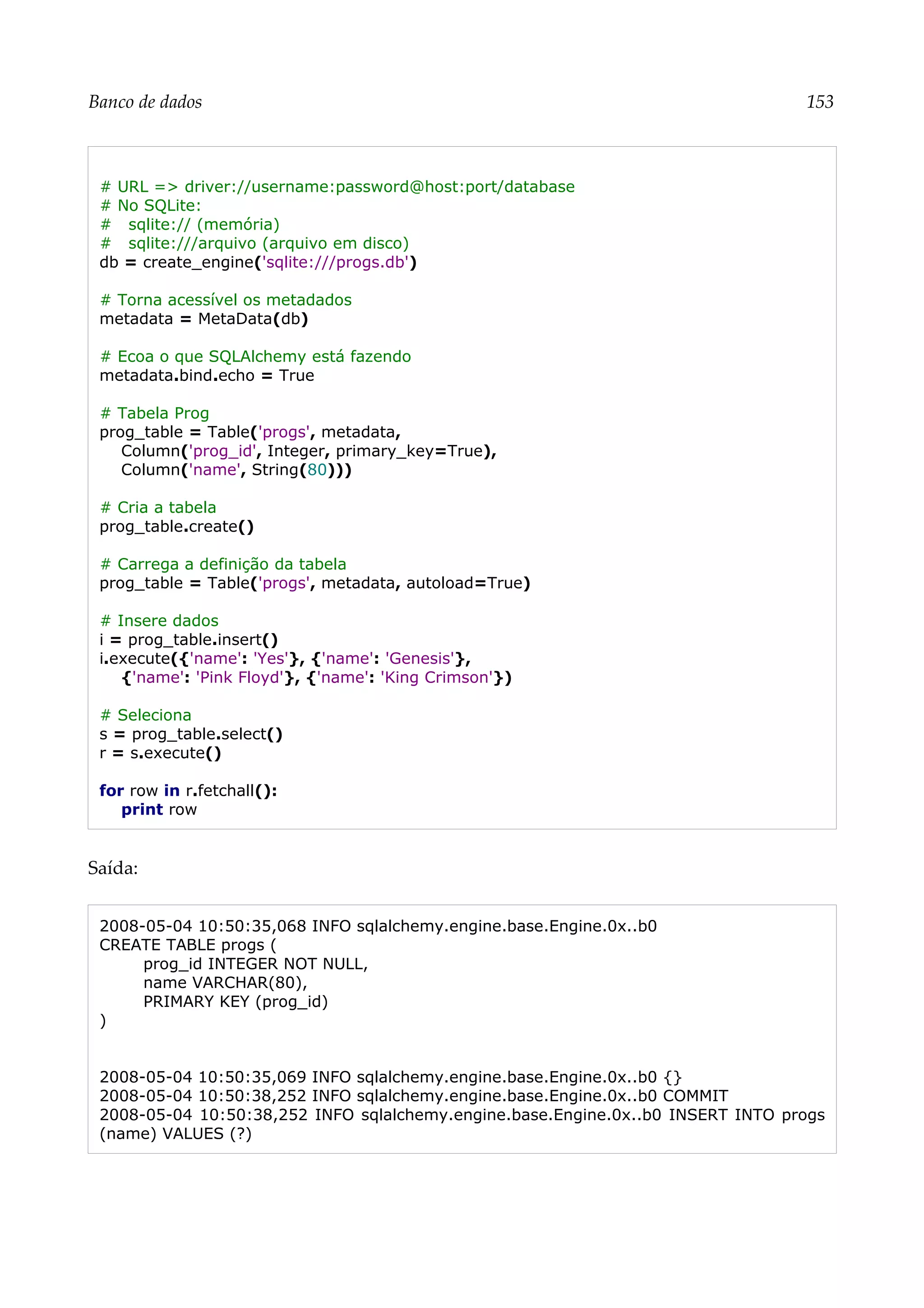 Banco de dados 153
# URL => driver://username:password@host:port/database
# No SQLite:
# sqlite:// (memória)
# sqlite:///arquivo (arquivo em disco)
db = create_engine('sqlite:///progs.db')
# Torna acessível os metadados
metadata = MetaData(db)
# Ecoa o que SQLAlchemy está fazendo
metadata.bind.echo = True
# Tabela Prog
prog_table = Table('progs', metadata,
Column('prog_id', Integer, primary_key=True),
Column('name', String(80)))
# Cria a tabela
prog_table.create()
# Carrega a definição da tabela
prog_table = Table('progs', metadata, autoload=True)
# Insere dados
i = prog_table.insert()
i.execute({'name': 'Yes'}, {'name': 'Genesis'},
{'name': 'Pink Floyd'}, {'name': 'King Crimson'})
# Seleciona
s = prog_table.select()
r = s.execute()
for row in r.fetchall():
print row
Saída:
2008-05-04 10:50:35,068 INFO sqlalchemy.engine.base.Engine.0x..b0
CREATE TABLE progs (
prog_id INTEGER NOT NULL,
name VARCHAR(80),
PRIMARY KEY (prog_id)
)
2008-05-04 10:50:35,069 INFO sqlalchemy.engine.base.Engine.0x..b0 {}
2008-05-04 10:50:38,252 INFO sqlalchemy.engine.base.Engine.0x..b0 COMMIT
2008-05-04 10:50:38,252 INFO sqlalchemy.engine.base.Engine.0x..b0 INSERT INTO progs
(name) VALUES (?)
 