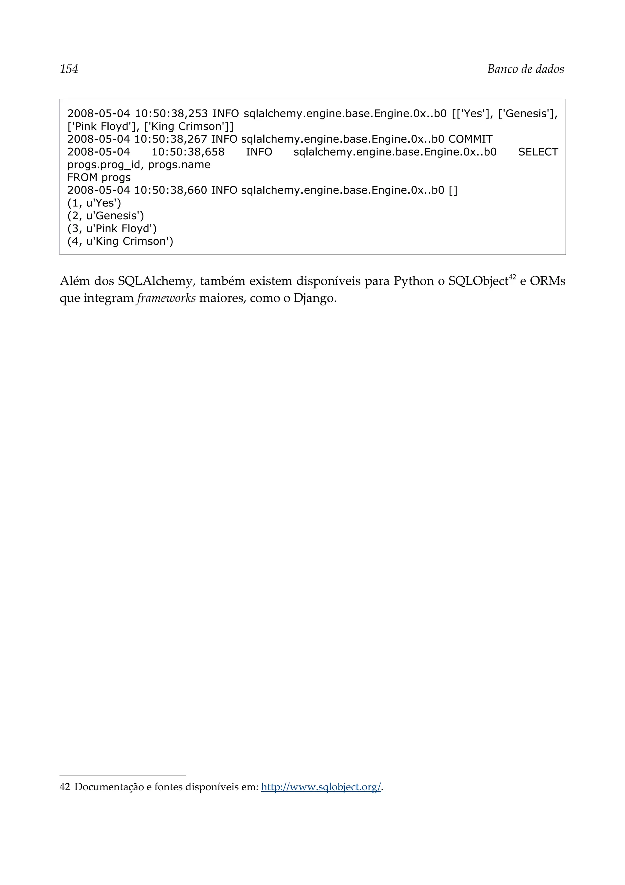 154 Banco de dados
2008-05-04 10:50:38,253 INFO sqlalchemy.engine.base.Engine.0x..b0 [['Yes'], ['Genesis'],
['Pink Floyd'], ['King Crimson']]
2008-05-04 10:50:38,267 INFO sqlalchemy.engine.base.Engine.0x..b0 COMMIT
2008-05-04 10:50:38,658 INFO sqlalchemy.engine.base.Engine.0x..b0 SELECT
progs.prog_id, progs.name
FROM progs
2008-05-04 10:50:38,660 INFO sqlalchemy.engine.base.Engine.0x..b0 []
(1, u'Yes')
(2, u'Genesis')
(3, u'Pink Floyd')
(4, u'King Crimson')
Além dos SQLAlchemy, também existem disponíveis para Python o SQLObject42
e ORMs
que integram frameworks maiores, como o Django.
42 Documentação e fontes disponíveis em: http://www.sqlobject.org/.
 
