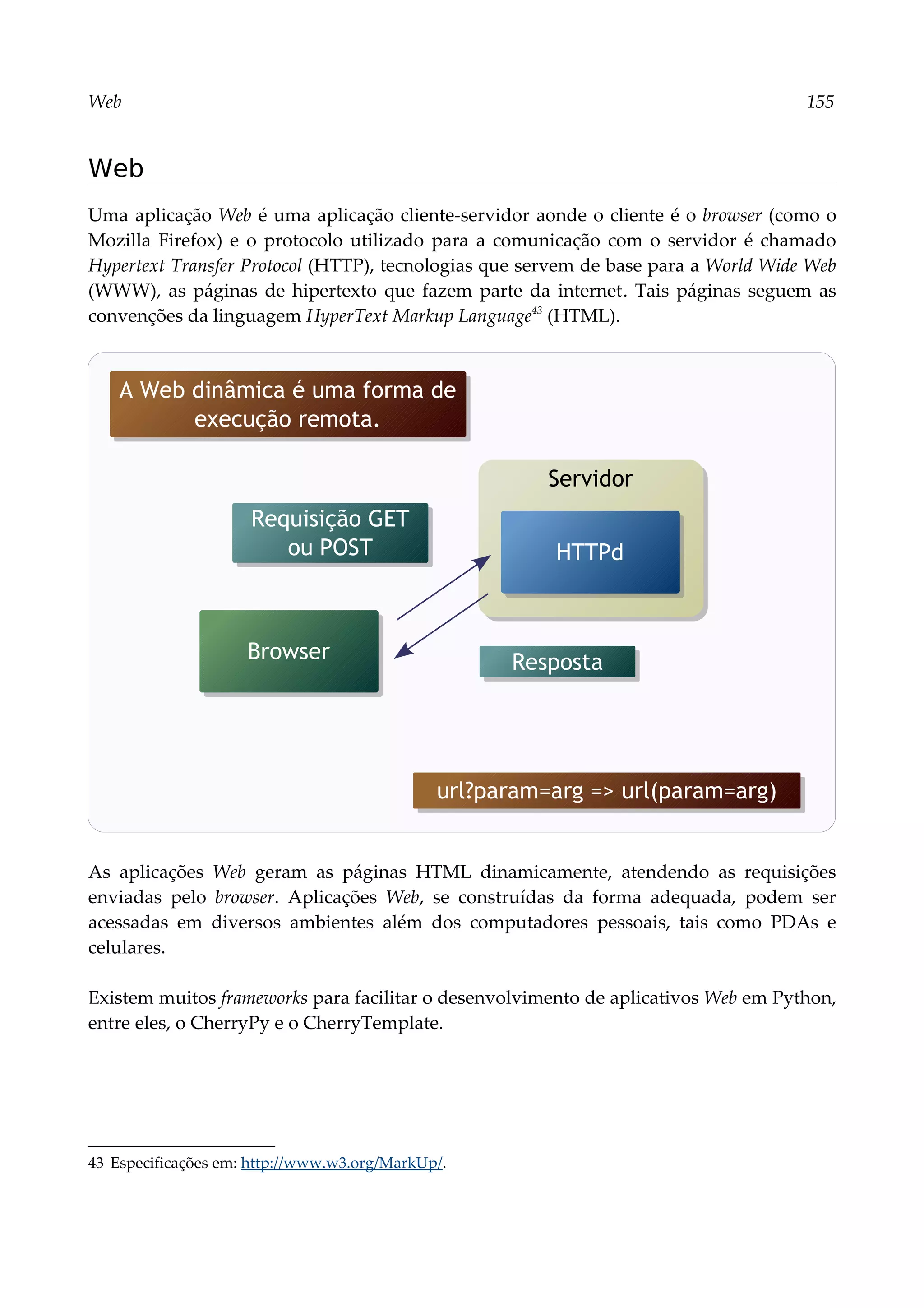 Web 155
Web
Uma aplicação Web é uma aplicação cliente-servidor aonde o cliente é o browser (como o
Mozilla Firefox) e o protocolo utilizado para a comunicação com o servidor é chamado
Hypertext Transfer Protocol (HTTP), tecnologias que servem de base para a World Wide Web
(WWW), as páginas de hipertexto que fazem parte da internet. Tais páginas seguem as
convenções da linguagem HyperText Markup Language43
(HTML).
As aplicações Web geram as páginas HTML dinamicamente, atendendo as requisições
enviadas pelo browser. Aplicações Web, se construídas da forma adequada, podem ser
acessadas em diversos ambientes além dos computadores pessoais, tais como PDAs e
celulares.
Existem muitos frameworks para facilitar o desenvolvimento de aplicativos Web em Python,
entre eles, o CherryPy e o CherryTemplate.
43 Especificações em: http://www.w3.org/MarkUp/.
Servidor
Requisição GET
ou POST
Browser
HTTPd
Resposta
A Web dinâmica é uma forma de
execução remota.
url?param=arg => url(param=arg)
 