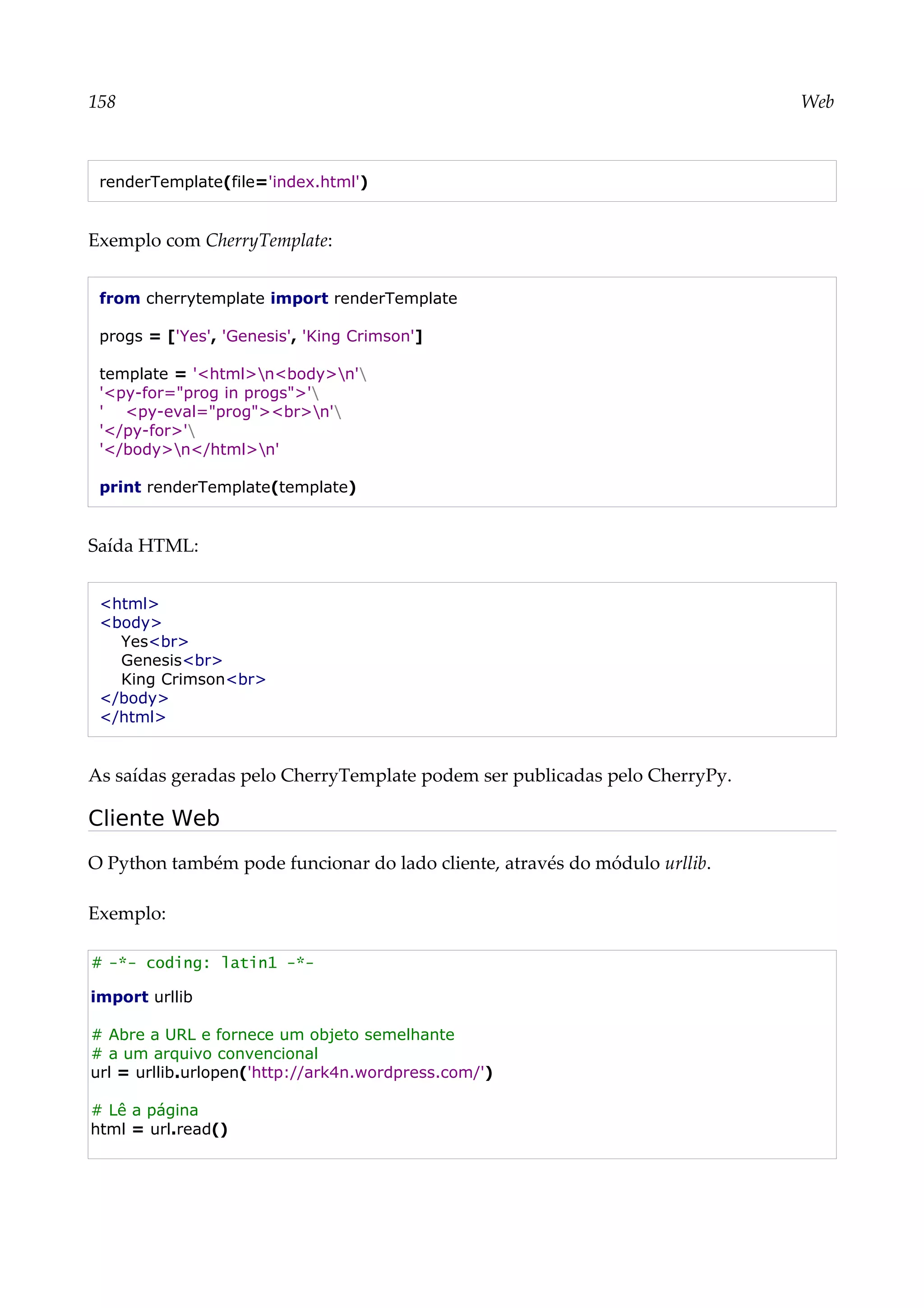 158 Web
renderTemplate(file='index.html')
Exemplo com CherryTemplate:
from cherrytemplate import renderTemplate
progs = ['Yes', 'Genesis', 'King Crimson']
template = '<html>n<body>n'
'<py-for="prog in progs">'
' <py-eval="prog"><br>n'
'</py-for>'
'</body>n</html>n'
print renderTemplate(template)
Saída HTML:
<html>
<body>
Yes<br>
Genesis<br>
King Crimson<br>
</body>
</html>
As saídas geradas pelo CherryTemplate podem ser publicadas pelo CherryPy.
Cliente Web
O Python também pode funcionar do lado cliente, através do módulo urllib.
Exemplo:
# -*- coding: latin1 -*-
import urllib
# Abre a URL e fornece um objeto semelhante
# a um arquivo convencional
url = urllib.urlopen('http://ark4n.wordpress.com/')
# Lê a página
html = url.read()
 