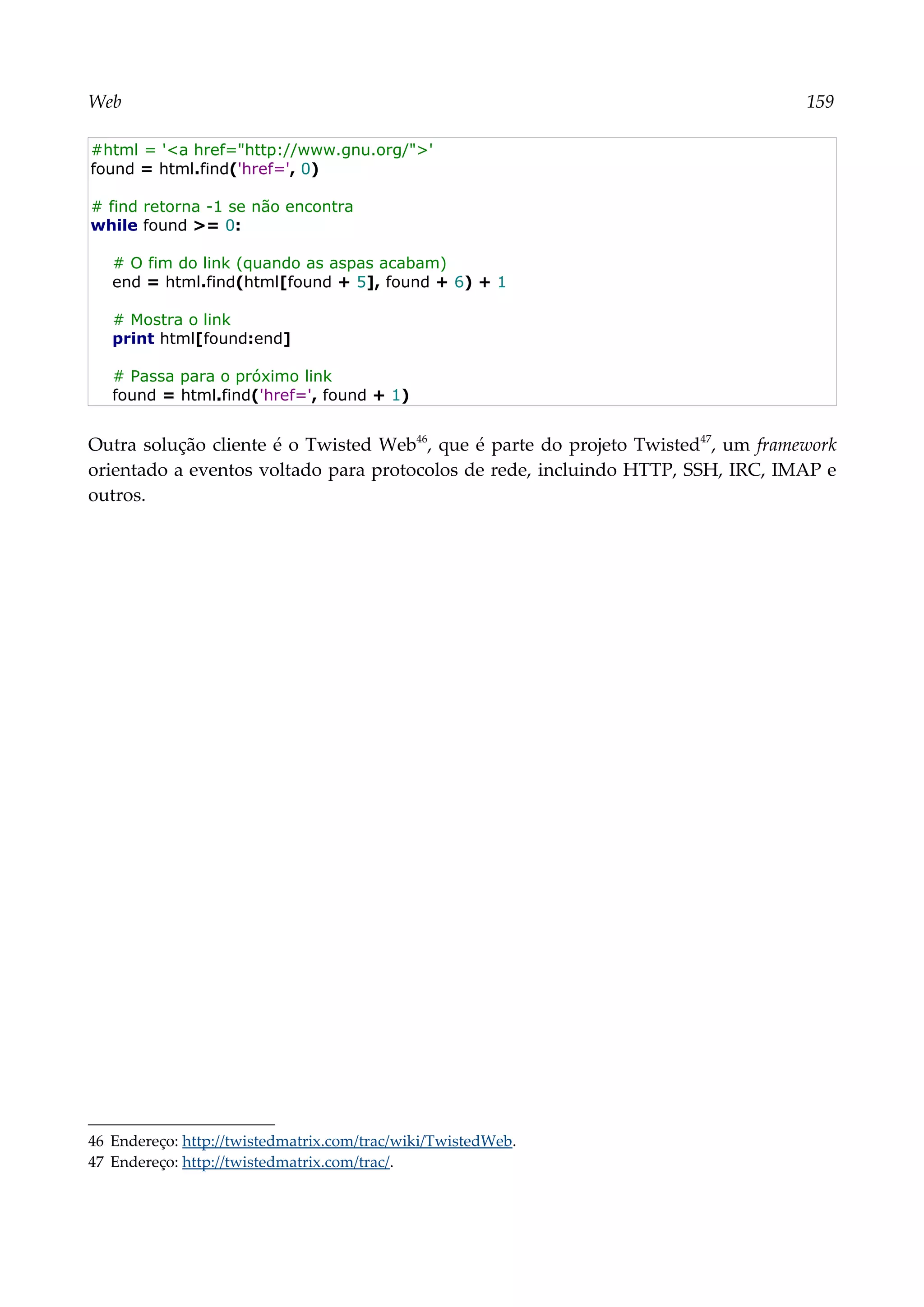 Web 159
#html = '<a href="http://www.gnu.org/">'
found = html.find('href=', 0)
# find retorna -1 se não encontra
while found >= 0:
# O fim do link (quando as aspas acabam)
end = html.find(html[found + 5], found + 6) + 1
# Mostra o link
print html[found:end]
# Passa para o próximo link
found = html.find('href=', found + 1)
Outra solução cliente é o Twisted Web46
, que é parte do projeto Twisted47
, um framework
orientado a eventos voltado para protocolos de rede, incluindo HTTP, SSH, IRC, IMAP e
outros.
46 Endereço: http://twistedmatrix.com/trac/wiki/TwistedWeb.
47 Endereço: http://twistedmatrix.com/trac/.
 