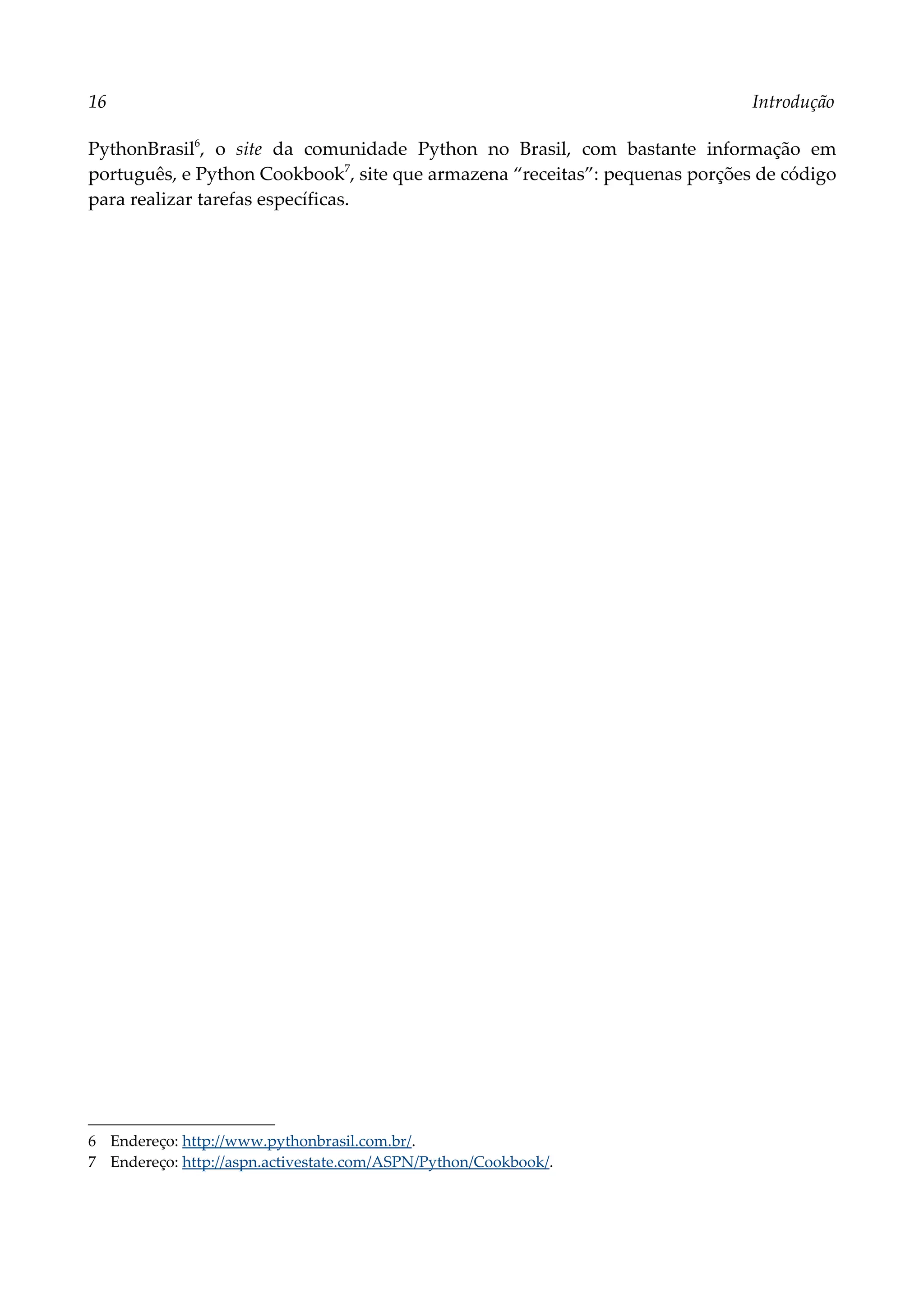 16 Introdução
PythonBrasil6
, o site da comunidade Python no Brasil, com bastante informação em
português, e Python Cookbook7
, site que armazena “receitas”: pequenas porções de código
para realizar tarefas específicas.
6 Endereço: http://www.pythonbrasil.com.br/.
7 Endereço: http://aspn.activestate.com/ASPN/Python/Cookbook/.
 