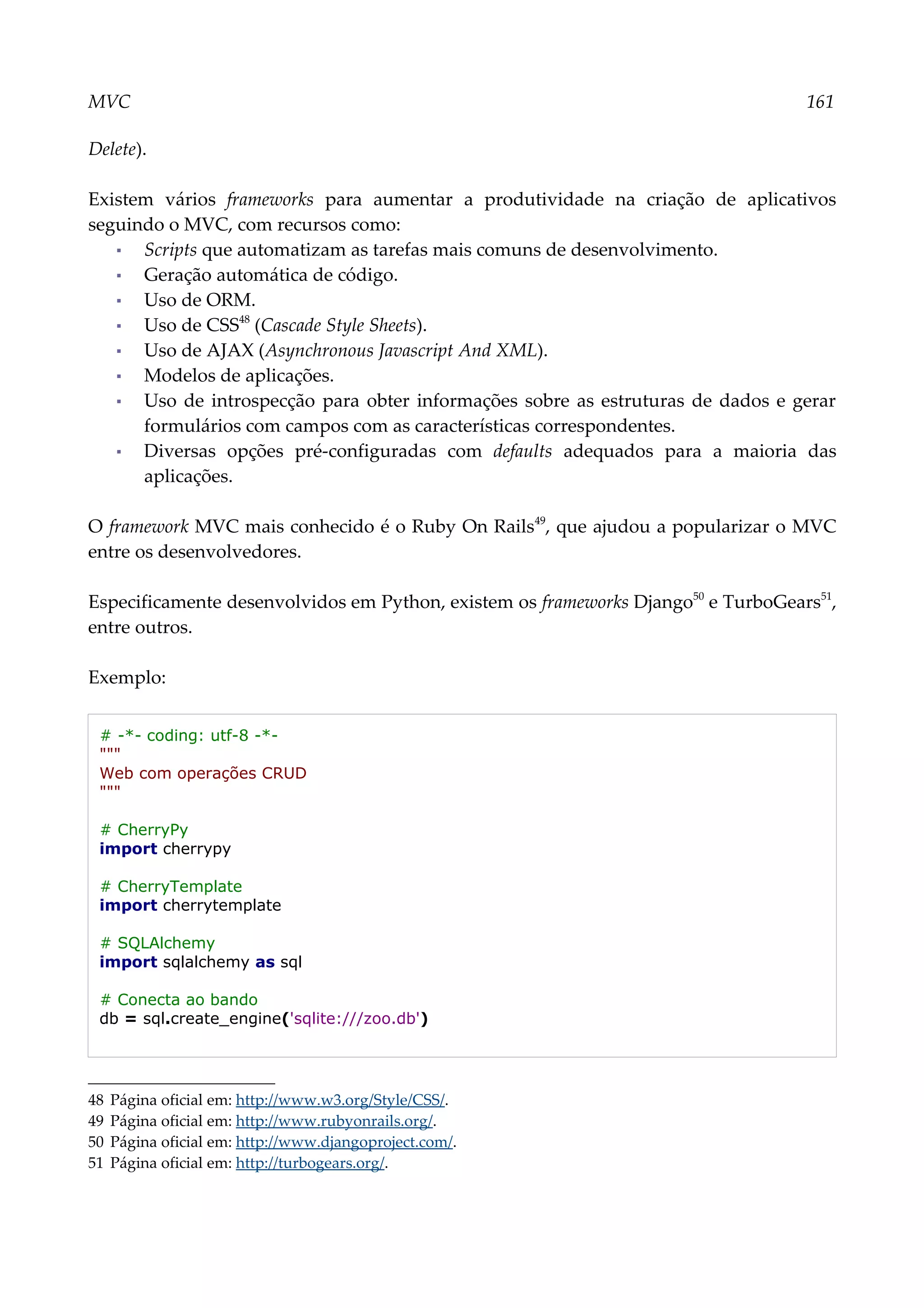 MVC 161
Delete).
Existem vários frameworks para aumentar a produtividade na criação de aplicativos
seguindo o MVC, com recursos como:
▪ Scripts que automatizam as tarefas mais comuns de desenvolvimento.
▪ Geração automática de código.
▪ Uso de ORM.
▪ Uso de CSS48
(Cascade Style Sheets).
▪ Uso de AJAX (Asynchronous Javascript And XML).
▪ Modelos de aplicações.
▪ Uso de introspecção para obter informações sobre as estruturas de dados e gerar
formulários com campos com as características correspondentes.
▪ Diversas opções pré-configuradas com defaults adequados para a maioria das
aplicações.
O framework MVC mais conhecido é o Ruby On Rails49
, que ajudou a popularizar o MVC
entre os desenvolvedores.
Especificamente desenvolvidos em Python, existem os frameworks Django50
e TurboGears51
,
entre outros.
Exemplo:
# -*- coding: utf-8 -*-
"""
Web com operações CRUD
"""
# CherryPy
import cherrypy
# CherryTemplate
import cherrytemplate
# SQLAlchemy
import sqlalchemy as sql
# Conecta ao bando
db = sql.create_engine('sqlite:///zoo.db')
48 Página oficial em: http://www.w3.org/Style/CSS/.
49 Página oficial em: http://www.rubyonrails.org/.
50 Página oficial em: http://www.djangoproject.com/.
51 Página oficial em: http://turbogears.org/.
 