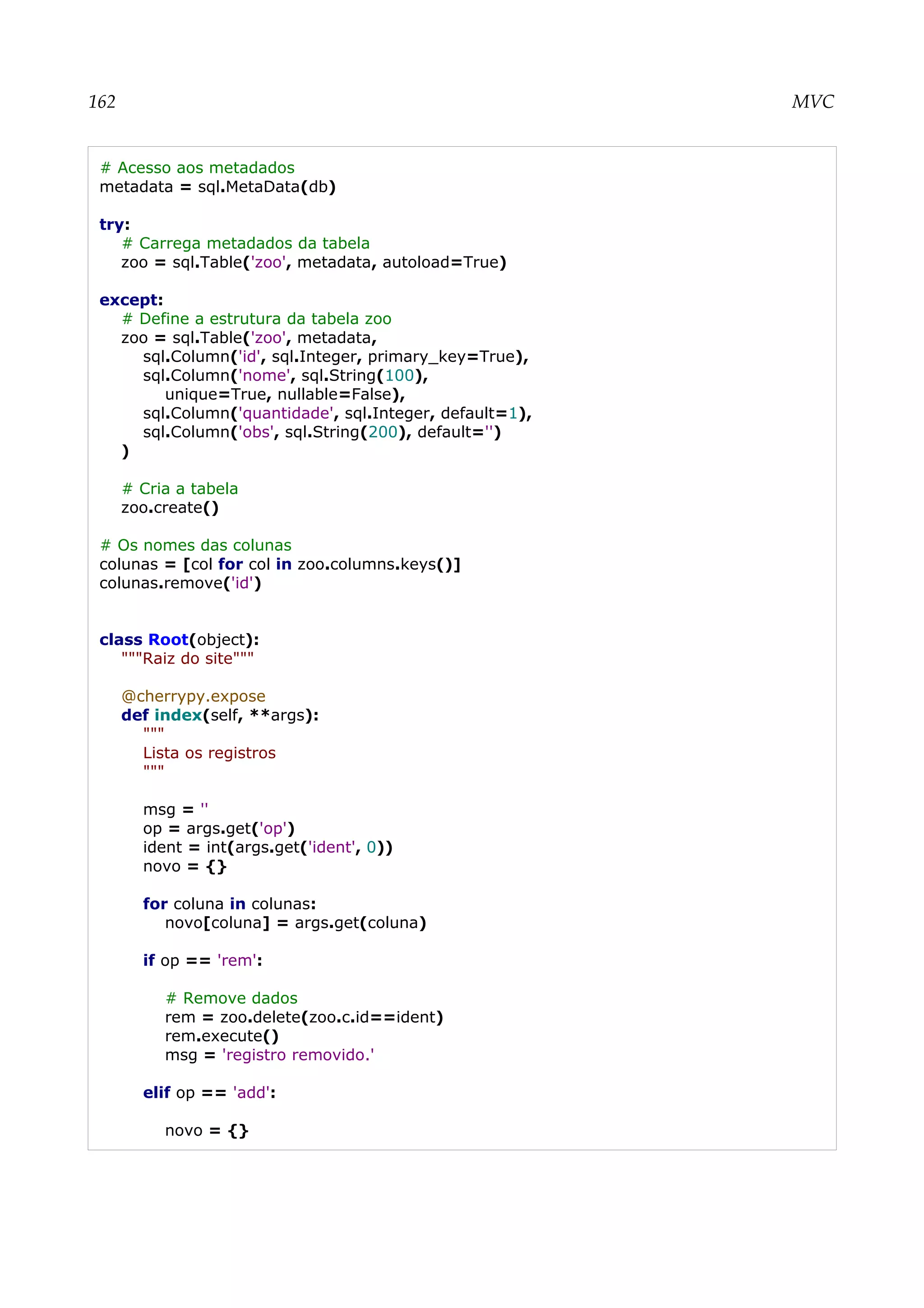 162 MVC
# Acesso aos metadados
metadata = sql.MetaData(db)
try:
# Carrega metadados da tabela
zoo = sql.Table('zoo', metadata, autoload=True)
except:
# Define a estrutura da tabela zoo
zoo = sql.Table('zoo', metadata,
sql.Column('id', sql.Integer, primary_key=True),
sql.Column('nome', sql.String(100),
unique=True, nullable=False),
sql.Column('quantidade', sql.Integer, default=1),
sql.Column('obs', sql.String(200), default='')
)
# Cria a tabela
zoo.create()
# Os nomes das colunas
colunas = [col for col in zoo.columns.keys()]
colunas.remove('id')
class Root(object):
"""Raiz do site"""
@cherrypy.expose
def index(self, **args):
"""
Lista os registros
"""
msg = ''
op = args.get('op')
ident = int(args.get('ident', 0))
novo = {}
for coluna in colunas:
novo[coluna] = args.get(coluna)
if op == 'rem':
# Remove dados
rem = zoo.delete(zoo.c.id==ident)
rem.execute()
msg = 'registro removido.'
elif op == 'add':
novo = {}
 