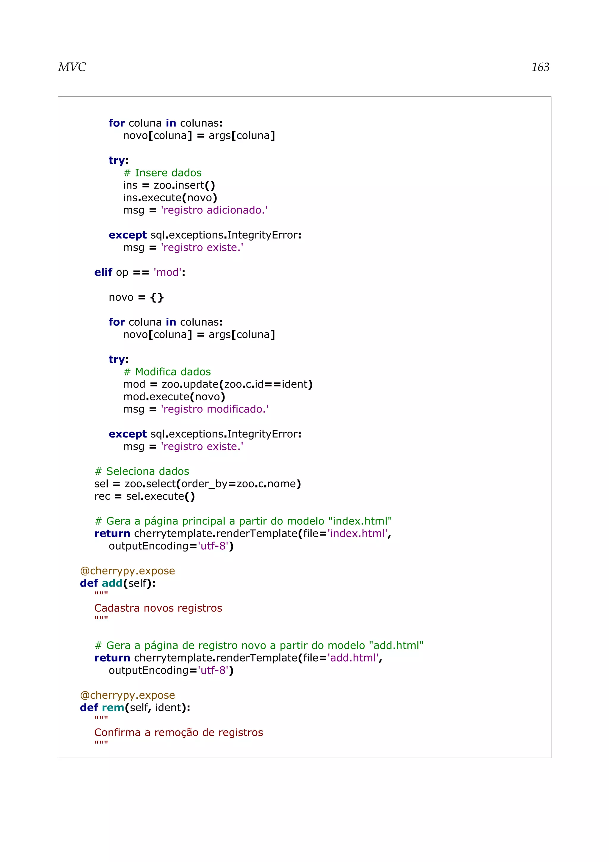 MVC 163
for coluna in colunas:
novo[coluna] = args[coluna]
try:
# Insere dados
ins = zoo.insert()
ins.execute(novo)
msg = 'registro adicionado.'
except sql.exceptions.IntegrityError:
msg = 'registro existe.'
elif op == 'mod':
novo = {}
for coluna in colunas:
novo[coluna] = args[coluna]
try:
# Modifica dados
mod = zoo.update(zoo.c.id==ident)
mod.execute(novo)
msg = 'registro modificado.'
except sql.exceptions.IntegrityError:
msg = 'registro existe.'
# Seleciona dados
sel = zoo.select(order_by=zoo.c.nome)
rec = sel.execute()
# Gera a página principal a partir do modelo "index.html"
return cherrytemplate.renderTemplate(file='index.html',
outputEncoding='utf-8')
@cherrypy.expose
def add(self):
"""
Cadastra novos registros
"""
# Gera a página de registro novo a partir do modelo "add.html"
return cherrytemplate.renderTemplate(file='add.html',
outputEncoding='utf-8')
@cherrypy.expose
def rem(self, ident):
"""
Confirma a remoção de registros
"""
 