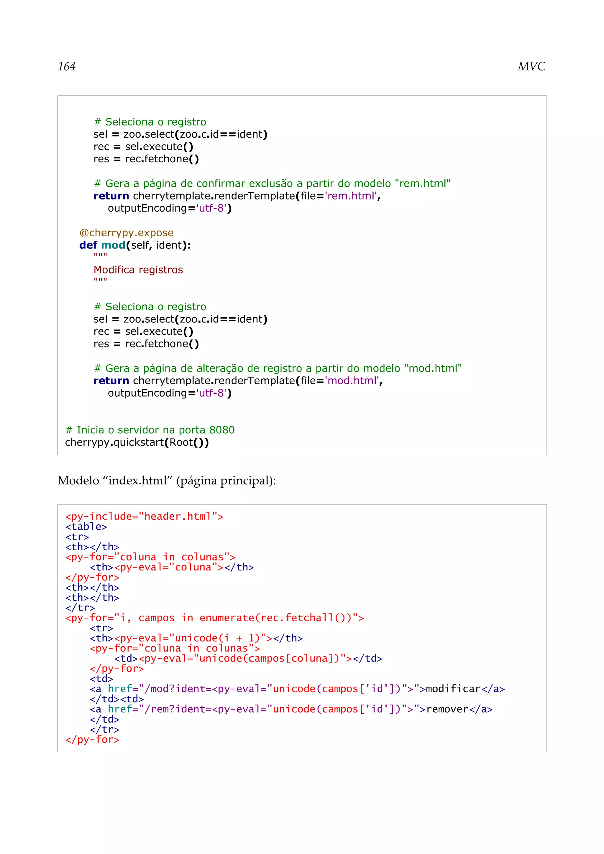 164 MVC
# Seleciona o registro
sel = zoo.select(zoo.c.id==ident)
rec = sel.execute()
res = rec.fetchone()
# Gera a página de confirmar exclusão a partir do modelo "rem.html"
return cherrytemplate.renderTemplate(file='rem.html',
outputEncoding='utf-8')
@cherrypy.expose
def mod(self, ident):
"""
Modifica registros
"""
# Seleciona o registro
sel = zoo.select(zoo.c.id==ident)
rec = sel.execute()
res = rec.fetchone()
# Gera a página de alteração de registro a partir do modelo "mod.html"
return cherrytemplate.renderTemplate(file='mod.html',
outputEncoding='utf-8')
# Inicia o servidor na porta 8080
cherrypy.quickstart(Root())
Modelo “index.html” (página principal):
<py-include="header.html">
<table>
<tr>
<th></th>
<py-for="coluna in colunas">
<th><py-eval="coluna"></th>
</py-for>
<th></th>
<th></th>
</tr>
<py-for="i, campos in enumerate(rec.fetchall())">
<tr>
<th><py-eval="unicode(i + 1)"></th>
<py-for="coluna in colunas">
<td><py-eval="unicode(campos[coluna])"></td>
</py-for>
<td>
<a href="/mod?ident=<py-eval="unicode(campos['id'])">">modificar</a>
</td><td>
<a href="/rem?ident=<py-eval="unicode(campos['id'])">">remover</a>
</td>
</tr>
</py-for>
 