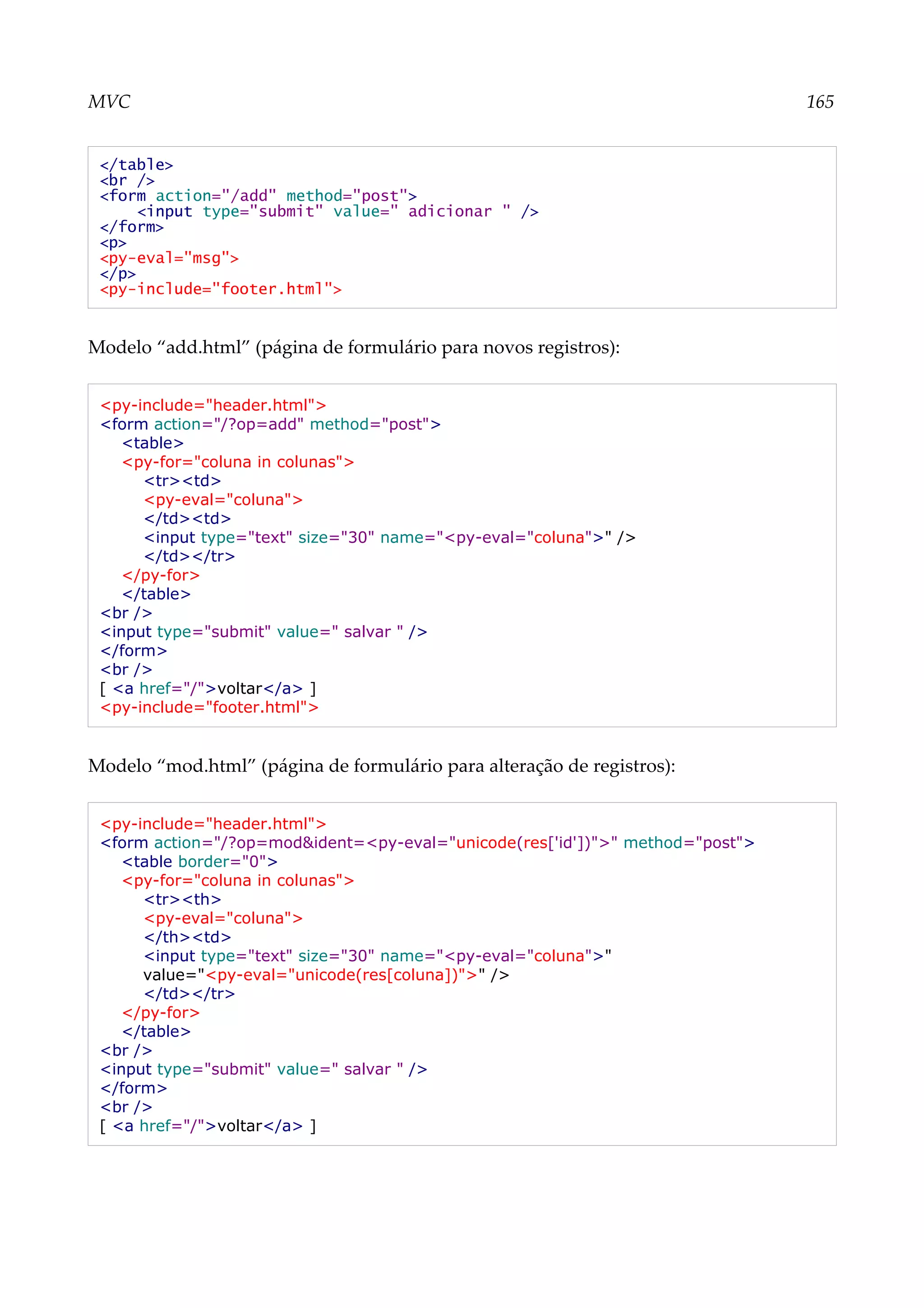 MVC 165
</table>
<br />
<form action="/add" method="post">
<input type="submit" value=" adicionar " />
</form>
<p>
<py-eval="msg">
</p>
<py-include="footer.html">
Modelo “add.html” (página de formulário para novos registros):
<py-include="header.html">
<form action="/?op=add" method="post">
<table>
<py-for="coluna in colunas">
<tr><td>
<py-eval="coluna">
</td><td>
<input type="text" size="30" name="<py-eval="coluna">" />
</td></tr>
</py-for>
</table>
<br />
<input type="submit" value=" salvar " />
</form>
<br />
[ <a href="/">voltar</a> ]
<py-include="footer.html">
Modelo “mod.html” (página de formulário para alteração de registros):
<py-include="header.html">
<form action="/?op=mod&ident=<py-eval="unicode(res['id'])">" method="post">
<table border="0">
<py-for="coluna in colunas">
<tr><th>
<py-eval="coluna">
</th><td>
<input type="text" size="30" name="<py-eval="coluna">"
value="<py-eval="unicode(res[coluna])">" />
</td></tr>
</py-for>
</table>
<br />
<input type="submit" value=" salvar " />
</form>
<br />
[ <a href="/">voltar</a> ]
 