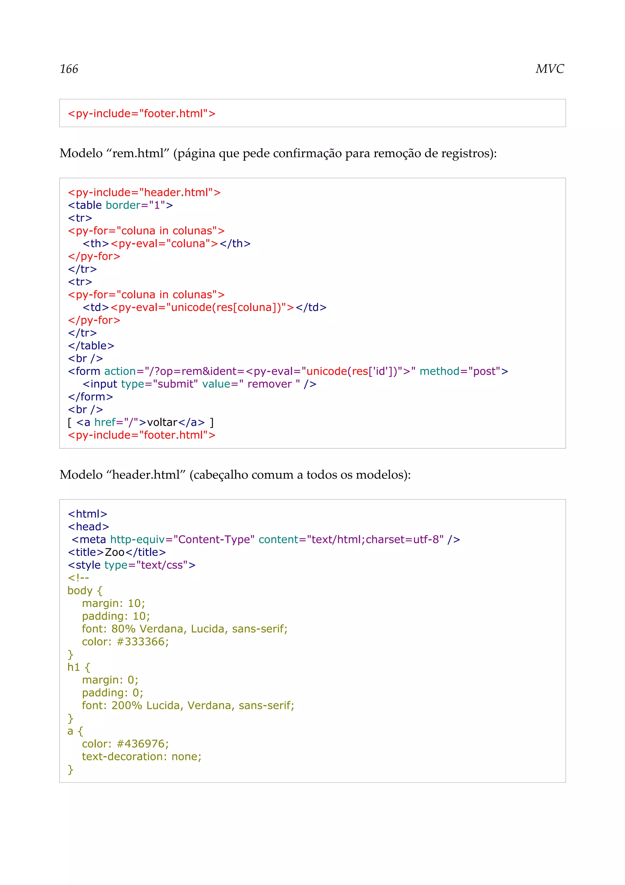 166 MVC
<py-include="footer.html">
Modelo “rem.html” (página que pede confirmação para remoção de registros):
<py-include="header.html">
<table border="1">
<tr>
<py-for="coluna in colunas">
<th><py-eval="coluna"></th>
</py-for>
</tr>
<tr>
<py-for="coluna in colunas">
<td><py-eval="unicode(res[coluna])"></td>
</py-for>
</tr>
</table>
<br />
<form action="/?op=rem&ident=<py-eval="unicode(res['id'])">" method="post">
<input type="submit" value=" remover " />
</form>
<br />
[ <a href="/">voltar</a> ]
<py-include="footer.html">
Modelo “header.html” (cabeçalho comum a todos os modelos):
<html>
<head>
<meta http-equiv="Content-Type" content="text/html;charset=utf-8" />
<title>Zoo</title>
<style type="text/css">
<!--
body {
margin: 10;
padding: 10;
font: 80% Verdana, Lucida, sans-serif;
color: #333366;
}
h1 {
margin: 0;
padding: 0;
font: 200% Lucida, Verdana, sans-serif;
}
a {
color: #436976;
text-decoration: none;
}
 