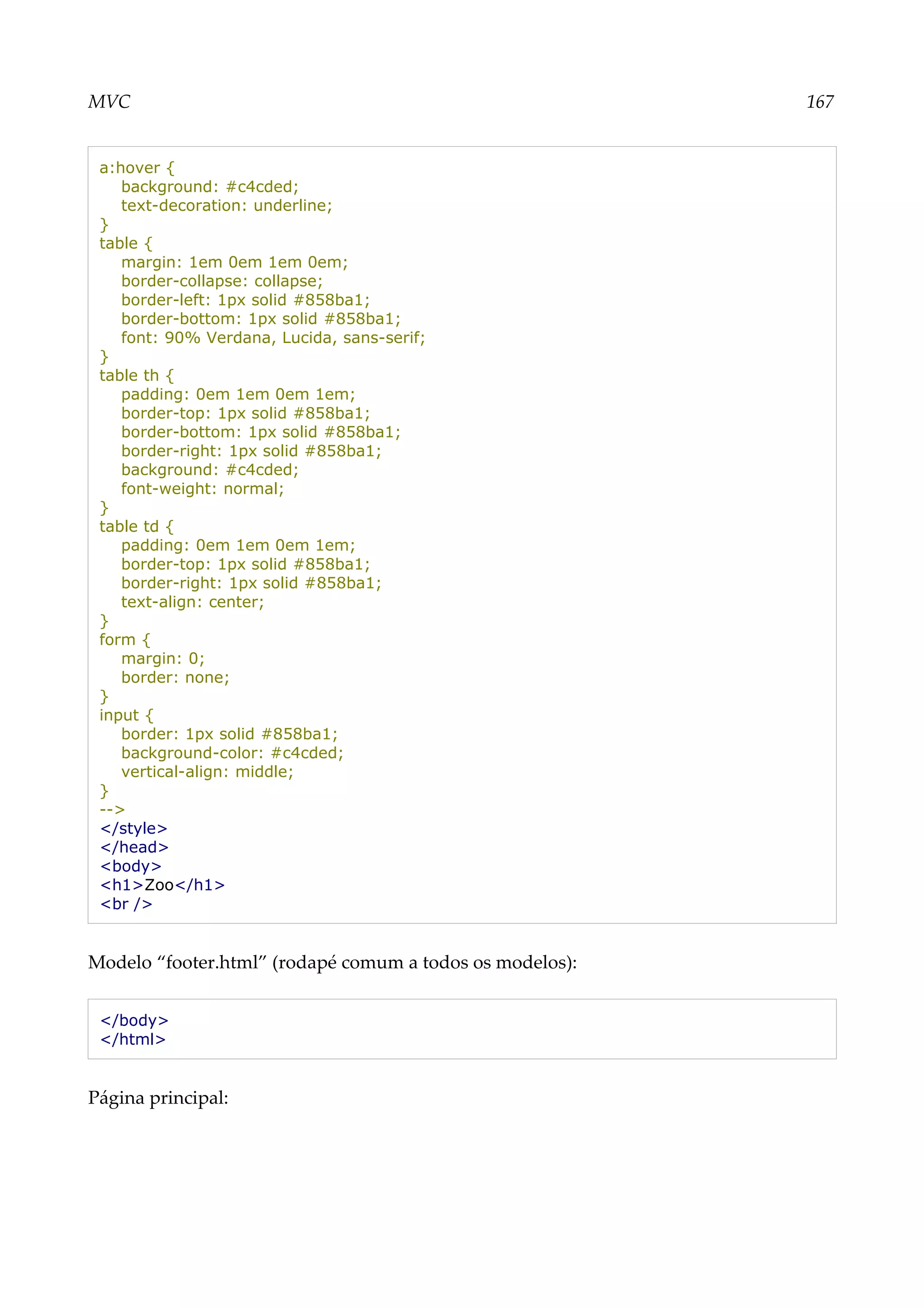 MVC 167
a:hover {
background: #c4cded;
text-decoration: underline;
}
table {
margin: 1em 0em 1em 0em;
border-collapse: collapse;
border-left: 1px solid #858ba1;
border-bottom: 1px solid #858ba1;
font: 90% Verdana, Lucida, sans-serif;
}
table th {
padding: 0em 1em 0em 1em;
border-top: 1px solid #858ba1;
border-bottom: 1px solid #858ba1;
border-right: 1px solid #858ba1;
background: #c4cded;
font-weight: normal;
}
table td {
padding: 0em 1em 0em 1em;
border-top: 1px solid #858ba1;
border-right: 1px solid #858ba1;
text-align: center;
}
form {
margin: 0;
border: none;
}
input {
border: 1px solid #858ba1;
background-color: #c4cded;
vertical-align: middle;
}
-->
</style>
</head>
<body>
<h1>Zoo</h1>
<br />
Modelo “footer.html” (rodapé comum a todos os modelos):
</body>
</html>
Página principal:
 