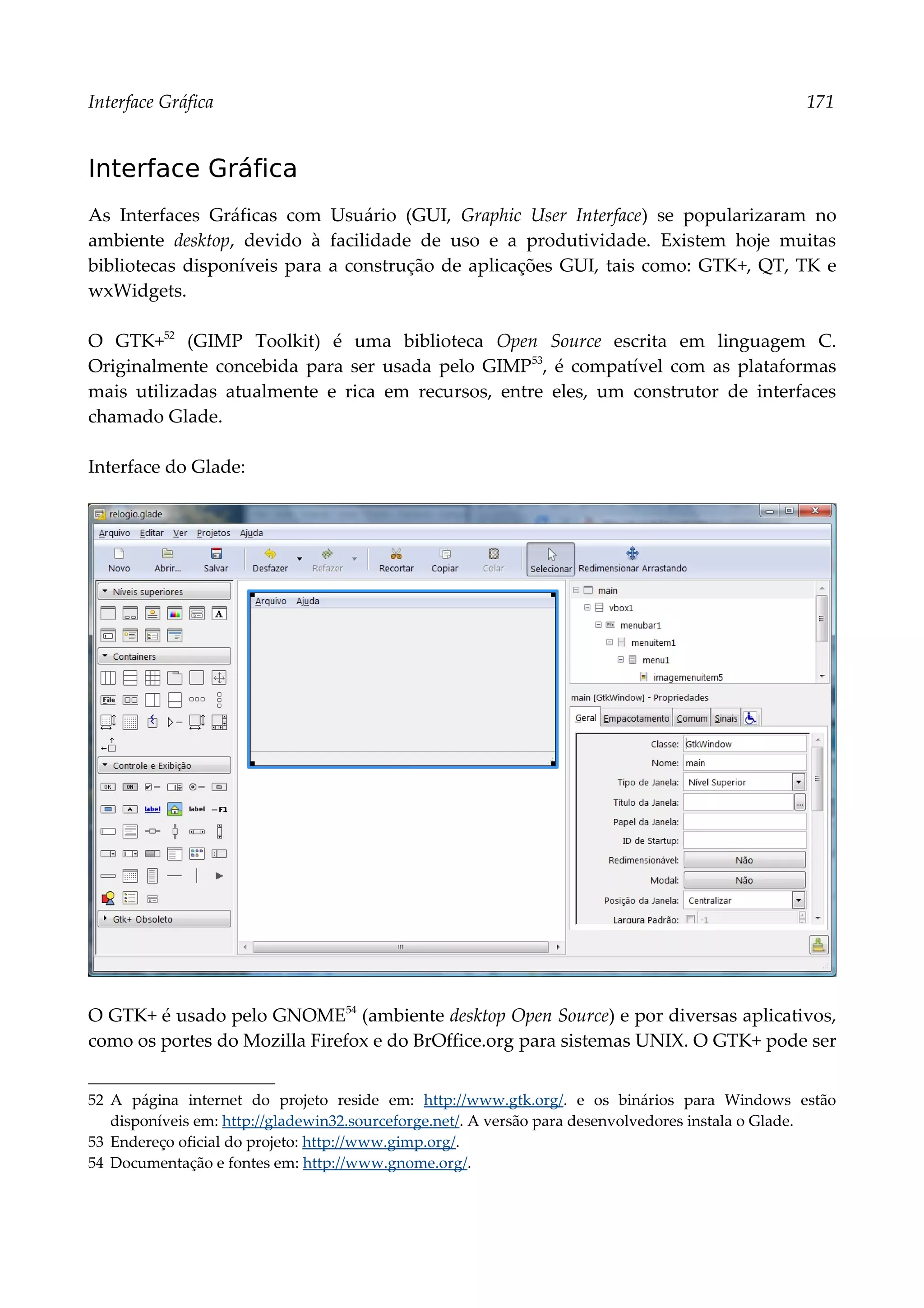 Interface Gráfica 171
Interface Gráfica
As Interfaces Gráficas com Usuário (GUI, Graphic User Interface) se popularizaram no
ambiente desktop, devido à facilidade de uso e a produtividade. Existem hoje muitas
bibliotecas disponíveis para a construção de aplicações GUI, tais como: GTK+, QT, TK e
wxWidgets.
O GTK+52
(GIMP Toolkit) é uma biblioteca Open Source escrita em linguagem C.
Originalmente concebida para ser usada pelo GIMP53
, é compatível com as plataformas
mais utilizadas atualmente e rica em recursos, entre eles, um construtor de interfaces
chamado Glade.
Interface do Glade:
O GTK+ é usado pelo GNOME54
(ambiente desktop Open Source) e por diversas aplicativos,
como os portes do Mozilla Firefox e do BrOffice.org para sistemas UNIX. O GTK+ pode ser
52 A página internet do projeto reside em: http://www.gtk.org/. e os binários para Windows estão
disponíveis em: http://gladewin32.sourceforge.net/. A versão para desenvolvedores instala o Glade.
53 Endereço oficial do projeto: http://www.gimp.org/.
54 Documentação e fontes em: http://www.gnome.org/.
 